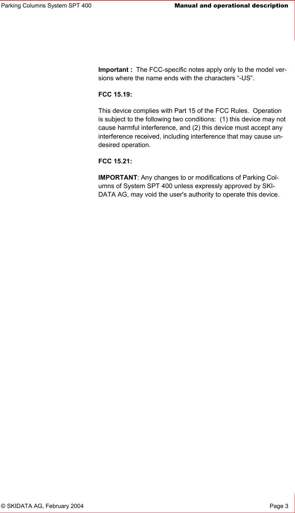 Parking Columns System SPT 400  Manual and operational description© SKIDATA AG, February 2004  Page 3 Important : The FCC-specific notes apply only to the model ver-sions where the name ends with the characters “-US”.FCC 15.19:This device complies with Part 15 of the FCC Rules.  Operation is subject to the following two conditions:  (1) this device may not cause harmful interference, and (2) this device must accept any interference received, including interference that may cause un-desired operation.FCC 15.21:IMPORTANT: Any changes to or modifications of Parking Col-umns of System SPT 400 unless expressly approved by SKI-DATA AG, may void the user&apos;s authority to operate this device. 