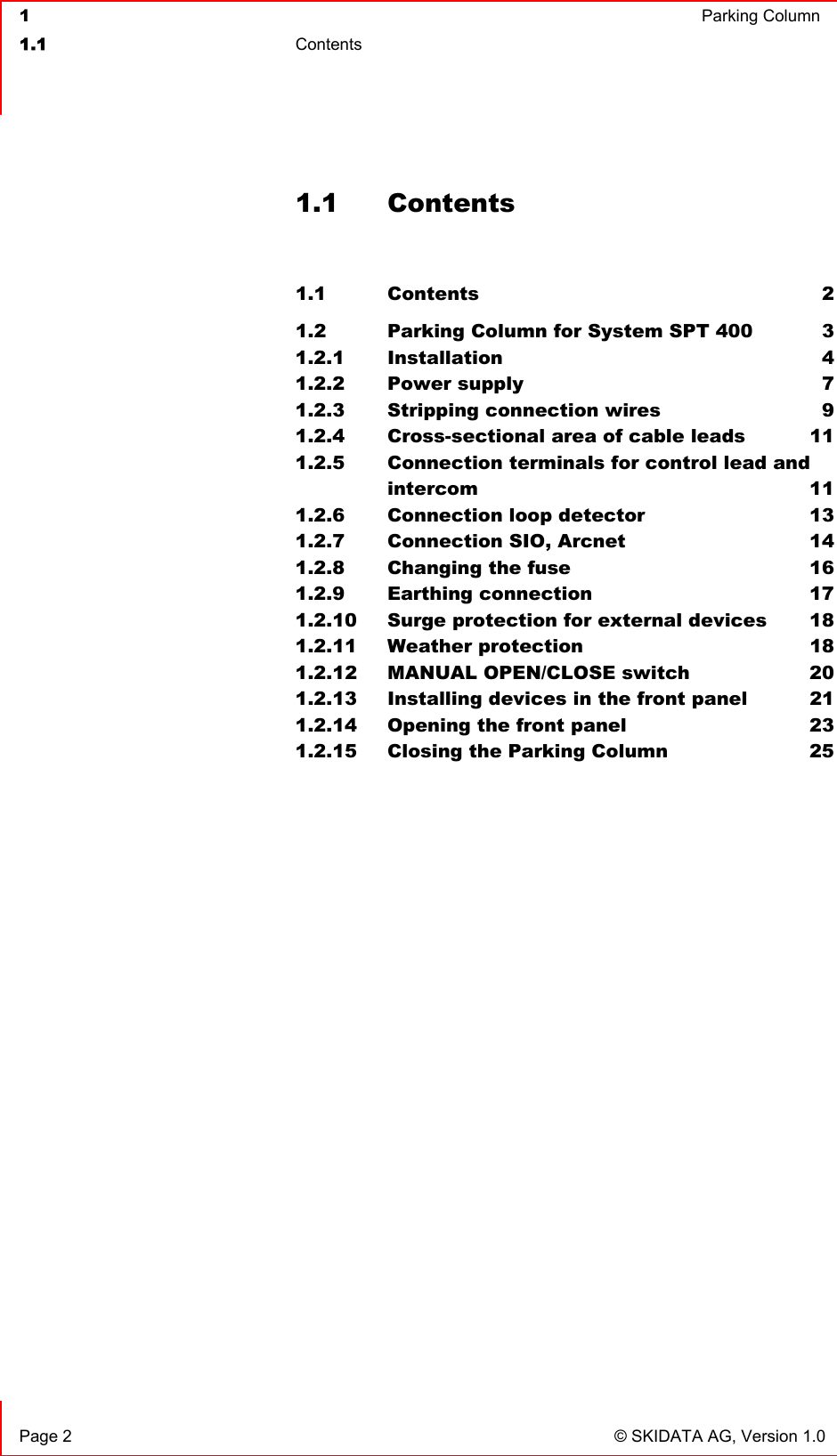  1  Parking Column1.1 Contents  Page 2  © SKIDATA AG, Version 1.0 1.1 Contents 1.1 Contents 21.2 Parking Column for System SPT 400  31.2.1 Installation 41.2.2 Power supply  71.2.3 Stripping connection wires  91.2.4 Cross-sectional area of cable leads  111.2.5 Connection terminals for control lead andintercom 111.2.6 Connection loop detector  131.2.7 Connection SIO, Arcnet  141.2.8 Changing the fuse  161.2.9 Earthing connection  171.2.10 Surge protection for external devices  181.2.11 Weather protection  181.2.12 MANUAL OPEN/CLOSE switch  201.2.13 Installing devices in the front panel  211.2.14 Opening the front panel  231.2.15 Closing the Parking Column  25