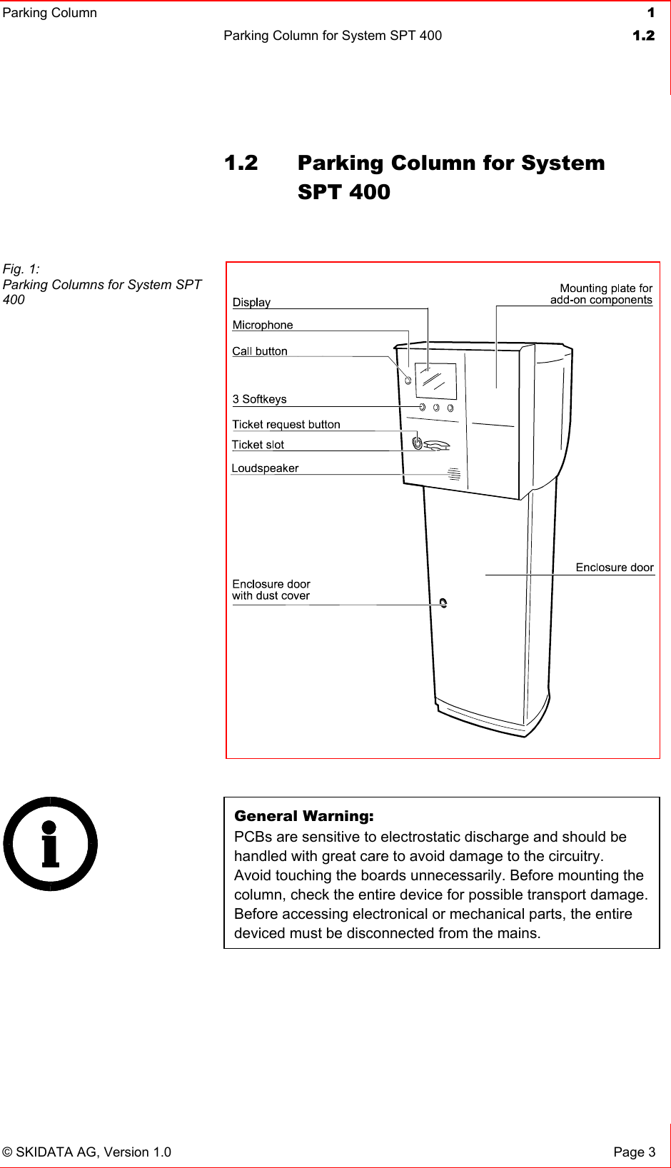 Parking Column 1Parking Column for System SPT 400  1.2© SKIDATA AG, Version 1.0  Page 3 1.2  Parking Column for System SPT 400 General Warning: PCBs are sensitive to electrostatic discharge and should be handled with great care to avoid damage to the circuitry. Avoid touching the boards unnecessarily. Before mounting the column, check the entire device for possible transport damage. Before accessing electronical or mechanical parts, the entire deviced must be disconnected from the mains. Fig. 1: Parking Columns for System SPT 400