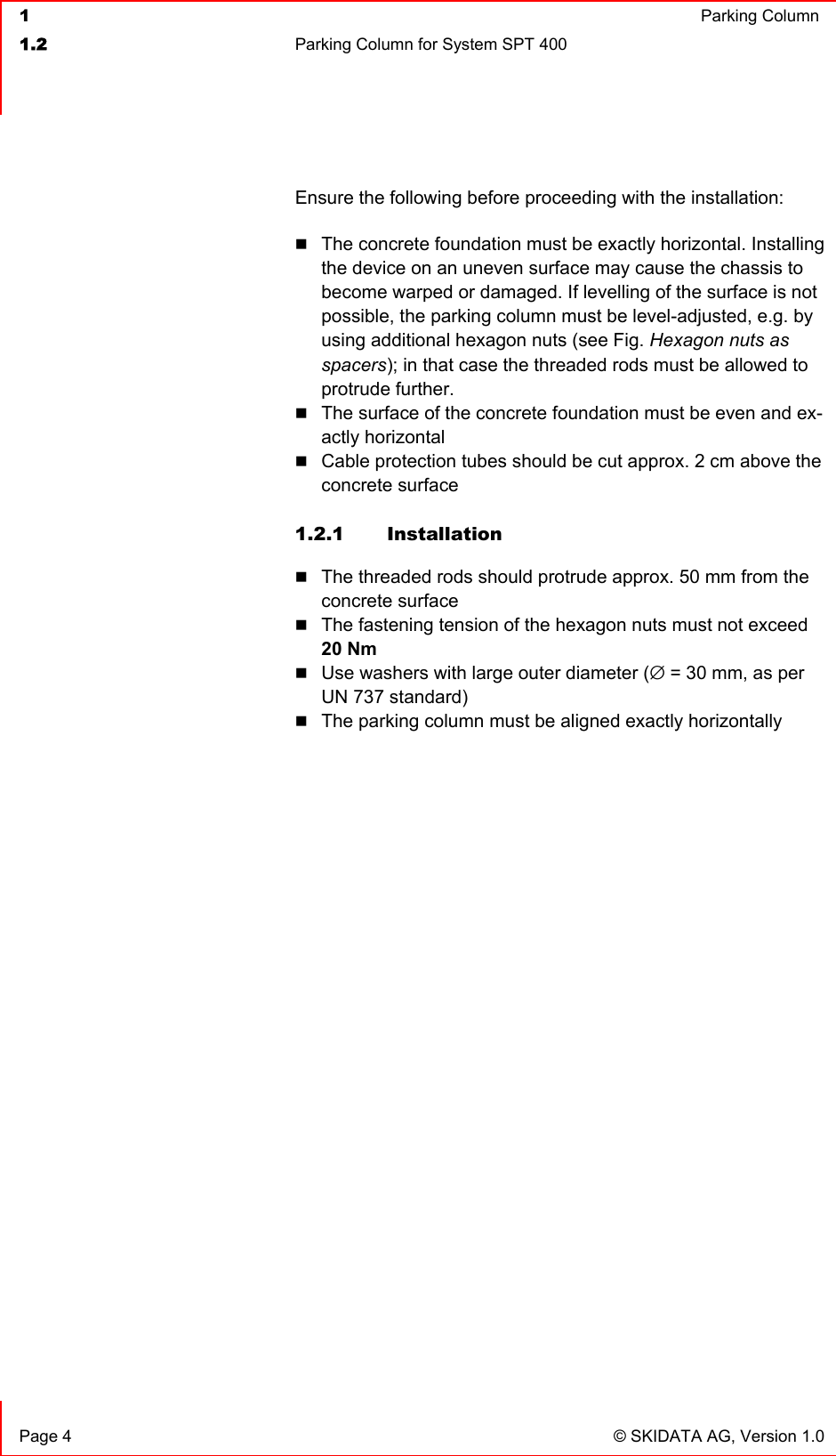  1  Parking Column1.2  Parking Column for System SPT 400  Page 4  © SKIDATA AG, Version 1.0 Ensure the following before proceeding with the installation: The concrete foundation must be exactly horizontal. Installing the device on an uneven surface may cause the chassis to become warped or damaged. If levelling of the surface is not possible, the parking column must be level-adjusted, e.g. by using additional hexagon nuts (see Fig. Hexagon nuts as spacers); in that case the threaded rods must be allowed to protrude further. The surface of the concrete foundation must be even and ex-actly horizontal Cable protection tubes should be cut approx. 2 cm above the concrete surface 1.2.1 Installation The threaded rods should protrude approx. 50 mm from the concrete surface The fastening tension of the hexagon nuts must not exceed 20 NmUse washers with large outer diameter (∅ = 30 mm, as per UN 737 standard) The parking column must be aligned exactly horizontally 