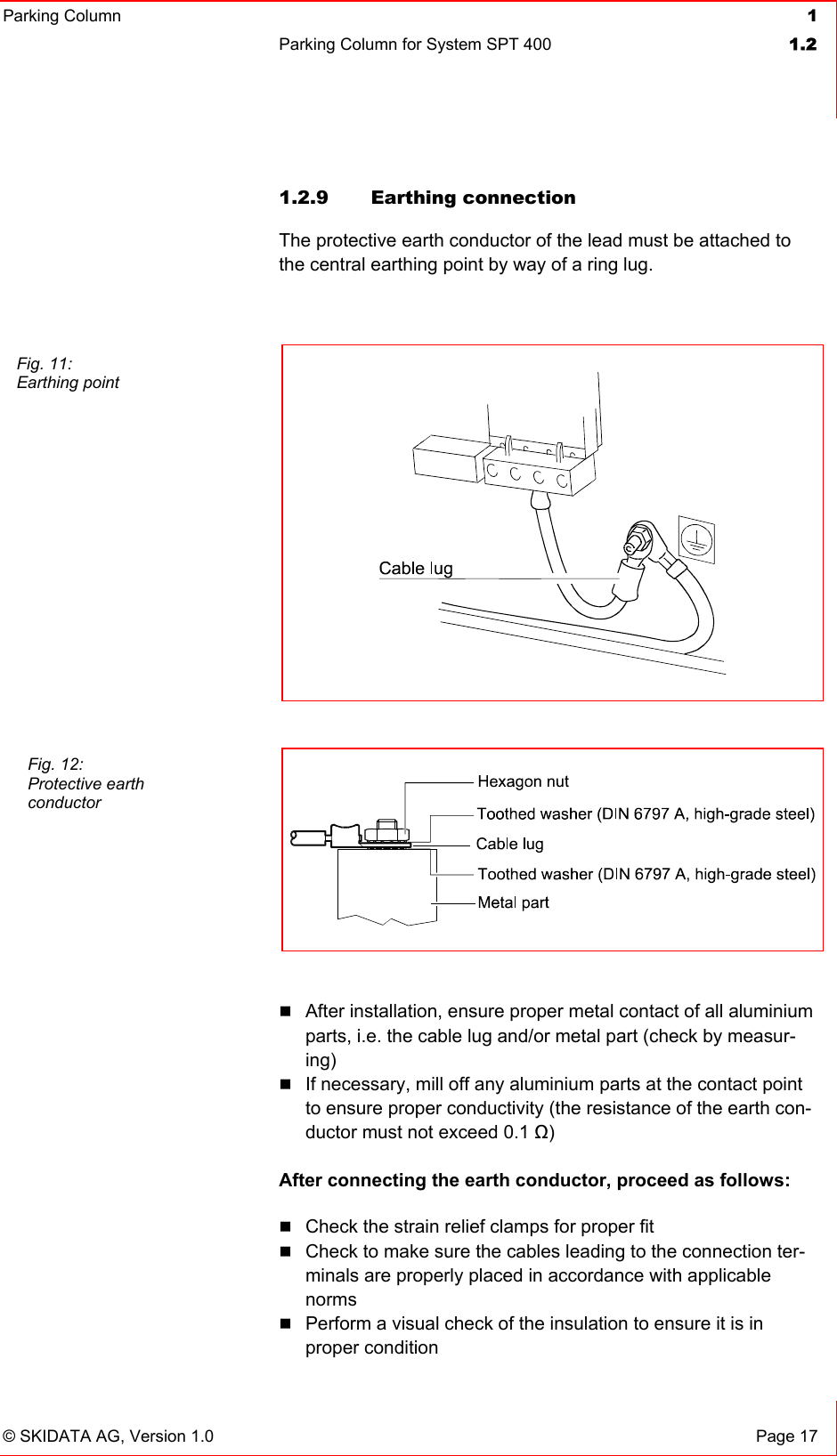 Parking Column 1Parking Column for System SPT 400  1.2© SKIDATA AG, Version 1.0  Page 17 1.2.9 Earthing connection The protective earth conductor of the lead must be attached to the central earthing point by way of a ring lug.After installation, ensure proper metal contact of all aluminium parts, i.e. the cable lug and/or metal part (check by measur-ing)If necessary, mill off any aluminium parts at the contact point to ensure proper conductivity (the resistance of the earth con-ductor must not exceed 0.1 ȍ)After connecting the earth conductor, proceed as follows: Check the strain relief clamps for proper fit Check to make sure the cables leading to the connection ter-minals are properly placed in accordance with applicable normsPerform a visual check of the insulation to ensure it is in proper condition Fig. 11: Earthing point Fig. 12: Protective earth conductor