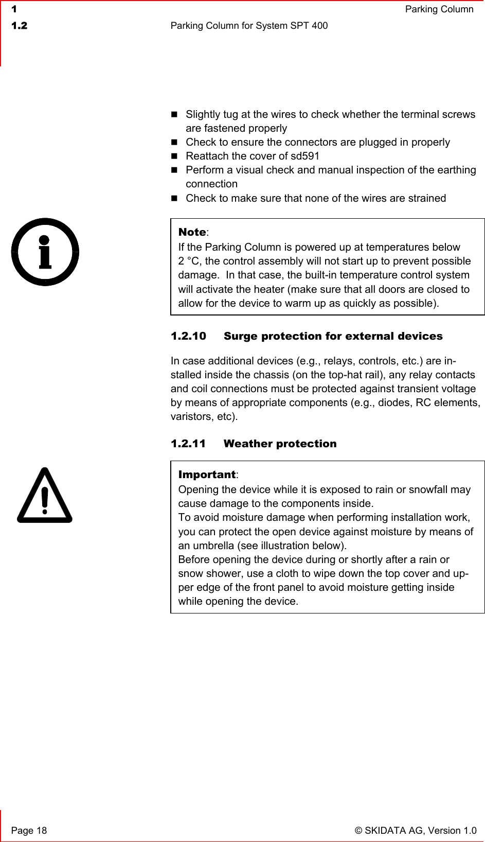  1  Parking Column1.2  Parking Column for System SPT 400   Page 18  © SKIDATA AG, Version 1.0 Slightly tug at the wires to check whether the terminal screws are fastened properly Check to ensure the connectors are plugged in properly Reattach the cover of sd591 Perform a visual check and manual inspection of the earthing connectionCheck to make sure that none of the wires are strained Note:If the Parking Column is powered up at temperatures below2 °C, the control assembly will not start up to prevent possible damage.  In that case, the built-in temperature control system will activate the heater (make sure that all doors are closed to allow for the device to warm up as quickly as possible). 1.2.10  Surge protection for external devices In case additional devices (e.g., relays, controls, etc.) are in-stalled inside the chassis (on the top-hat rail), any relay contacts and coil connections must be protected against transient voltage by means of appropriate components (e.g., diodes, RC elements, varistors, etc). 1.2.11 Weather protection Important:Opening the device while it is exposed to rain or snowfall may cause damage to the components inside. To avoid moisture damage when performing installation work, you can protect the open device against moisture by means of an umbrella (see illustration below).Before opening the device during or shortly after a rain or snow shower, use a cloth to wipe down the top cover and up-per edge of the front panel to avoid moisture getting inside while opening the device. 