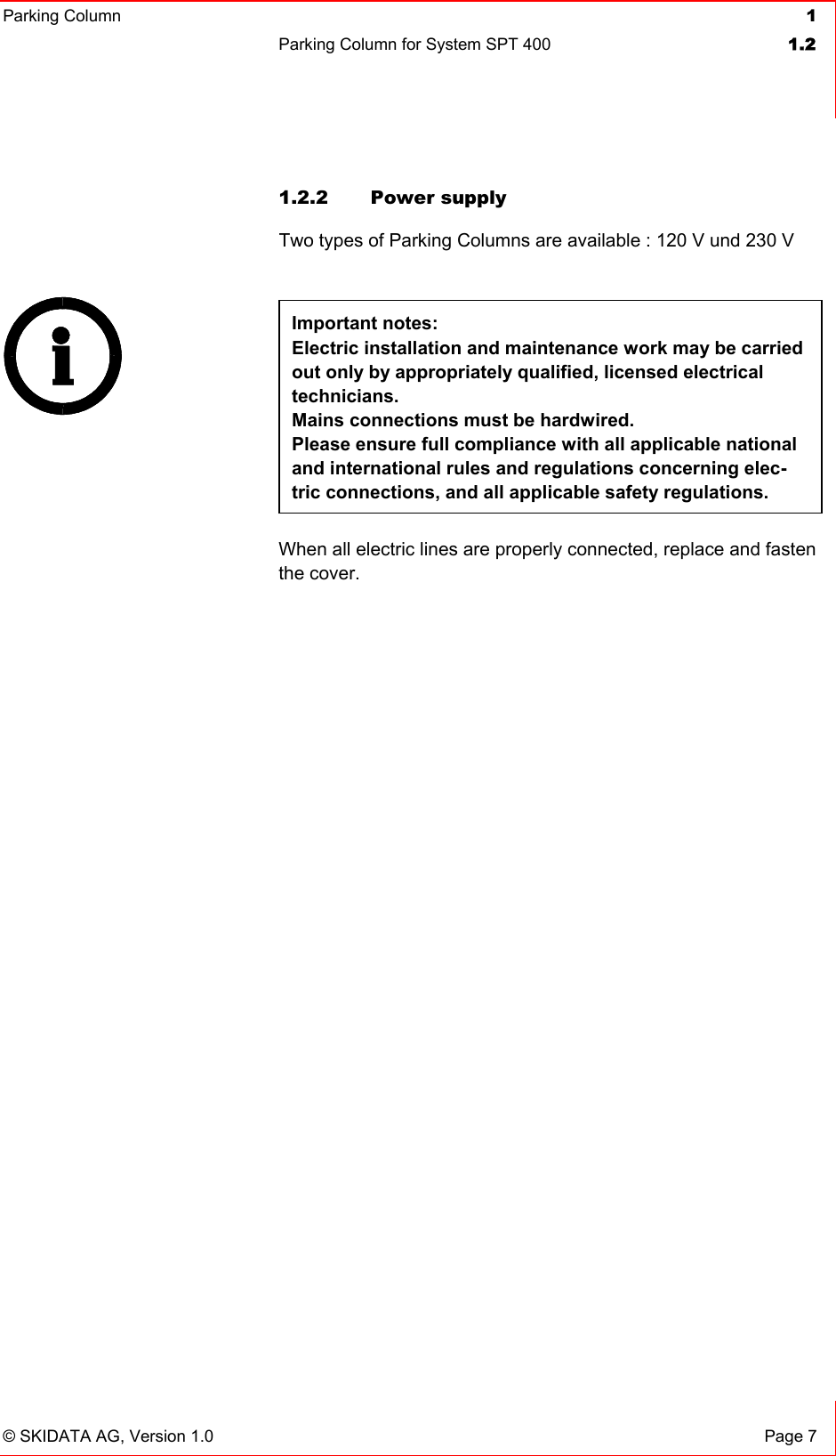 Parking Column 1Parking Column for System SPT 400  1.2© SKIDATA AG, Version 1.0  Page 7 1.2.2  Power supply  Two types of Parking Columns are available : 120 V und 230 V Important notes: Electric installation and maintenance work may be carried out only by appropriately qualified, licensed electrical technicians.Mains connections must be hardwired. Please ensure full compliance with all applicable national and international rules and regulations concerning elec-tric connections, and all applicable safety regulations.  When all electric lines are properly connected, replace and fasten the cover. 