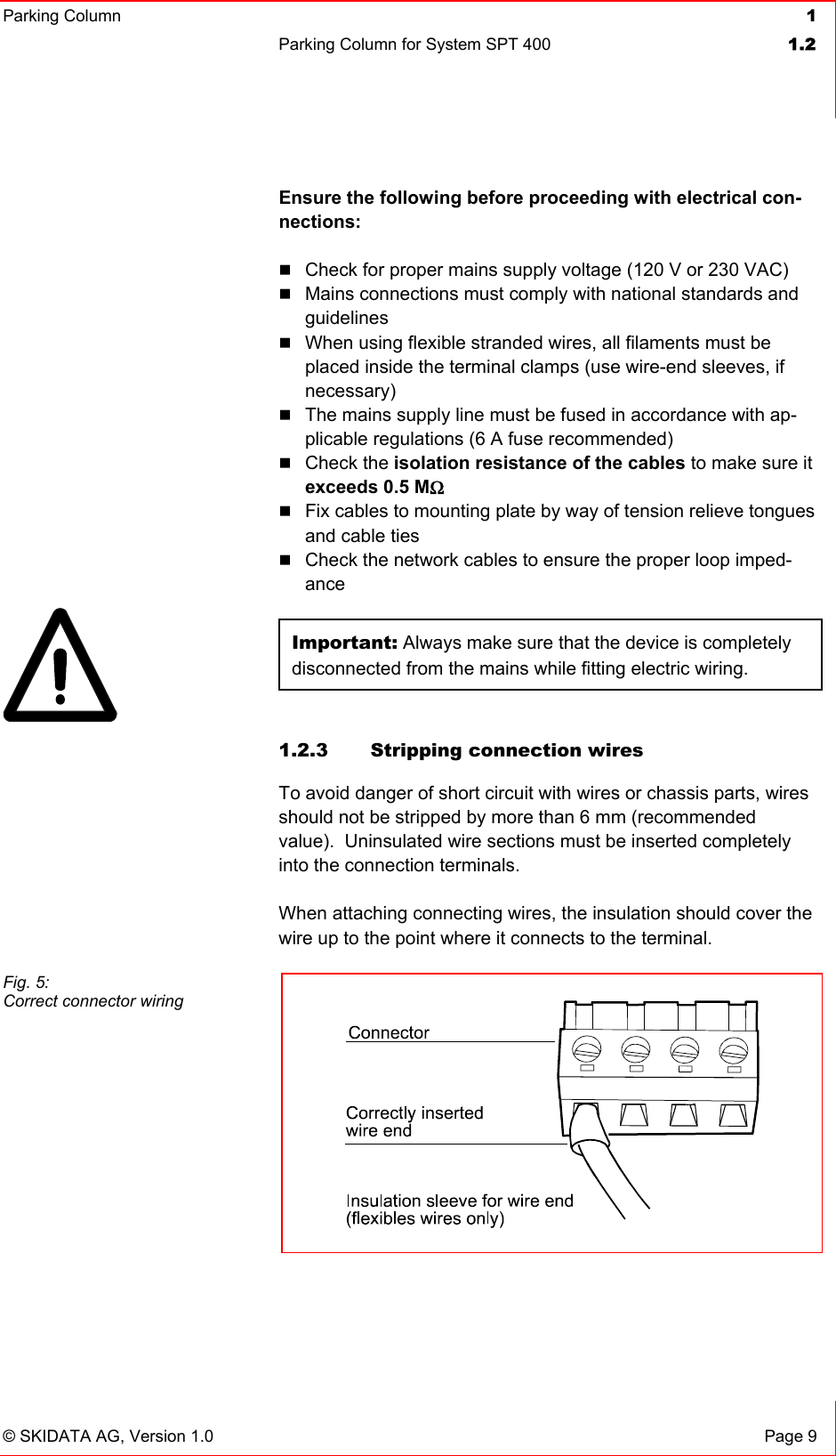 Parking Column 1Parking Column for System SPT 400  1.2© SKIDATA AG, Version 1.0  Page 9 Ensure the following before proceeding with electrical con-nections:Check for proper mains supply voltage (120 V or 230 VAC) Mains connections must comply with national standards and guidelinesWhen using flexible stranded wires, all filaments must be placed inside the terminal clamps (use wire-end sleeves, if necessary)The mains supply line must be fused in accordance with ap-plicable regulations (6 A fuse recommended) Check the isolation resistance of the cables to make sure it exceeds 0.5 MΩFix cables to mounting plate by way of tension relieve tongues and cable ties Check the network cables to ensure the proper loop imped-anceImportant: Always make sure that the device is completely disconnected from the mains while fitting electric wiring. 1.2.3 Stripping connection wires To avoid danger of short circuit with wires or chassis parts, wires should not be stripped by more than 6 mm (recommended value).  Uninsulated wire sections must be inserted completely into the connection terminals. When attaching connecting wires, the insulation should cover the wire up to the point where it connects to the terminal. Fig. 5: Correct connector wiring 