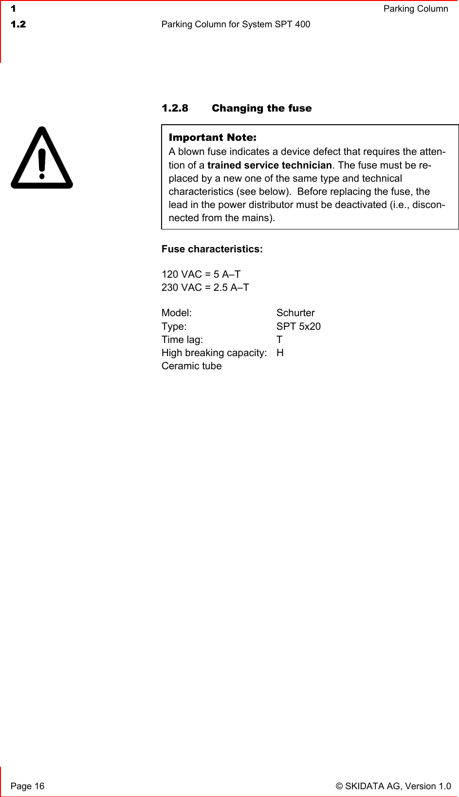  1  Parking Column1.2  Parking Column for System SPT 400   Page 16  © SKIDATA AG, Version 1.0 1.2.8  Changing the fuse Important Note:A blown fuse indicates a device defect that requires the atten-tion of a trained service technician. The fuse must be re-placed by a new one of the same type and technical characteristics (see below).  Before replacing the fuse, the lead in the power distributor must be deactivated (i.e., discon-nected from the mains). Fuse characteristics:120 VAC = 5 A–T 230 VAC = 2.5 A–T Model: Schurter Type: SPT 5x20 Time lag:  T High breaking capacity:  H Ceramic tube 