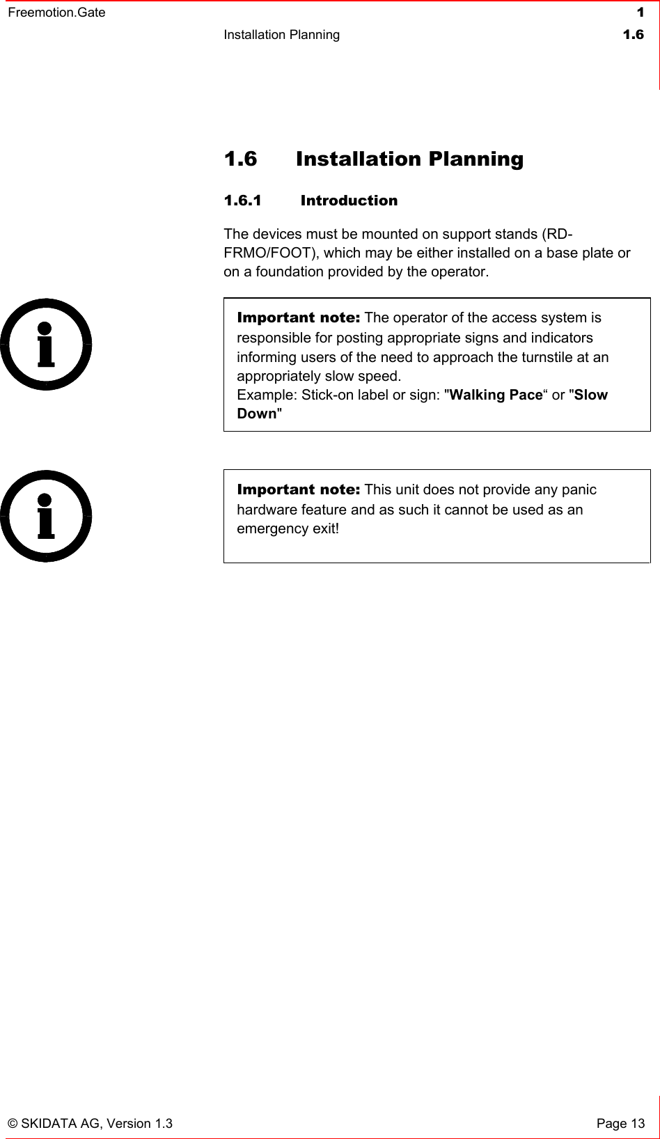 Freemotion.Gate  1 Installation Planning  1.6   © SKIDATA AG, Version 1.3  Page 13 1.6 Installation Planning 1.6.1  Introduction The devices must be mounted on support stands (RD-FRMO/FOOT), which may be either installed on a base plate or on a foundation provided by the operator. Important note: The operator of the access system is responsible for posting appropriate signs and indicators informing users of the need to approach the turnstile at an appropriately slow speed.  Example: Stick-on label or sign: &quot;Walking Pace“ or &quot;Slow Down&quot;    Important note: This unit does not provide any panic hardware feature and as such it cannot be used as an emergency exit!  
