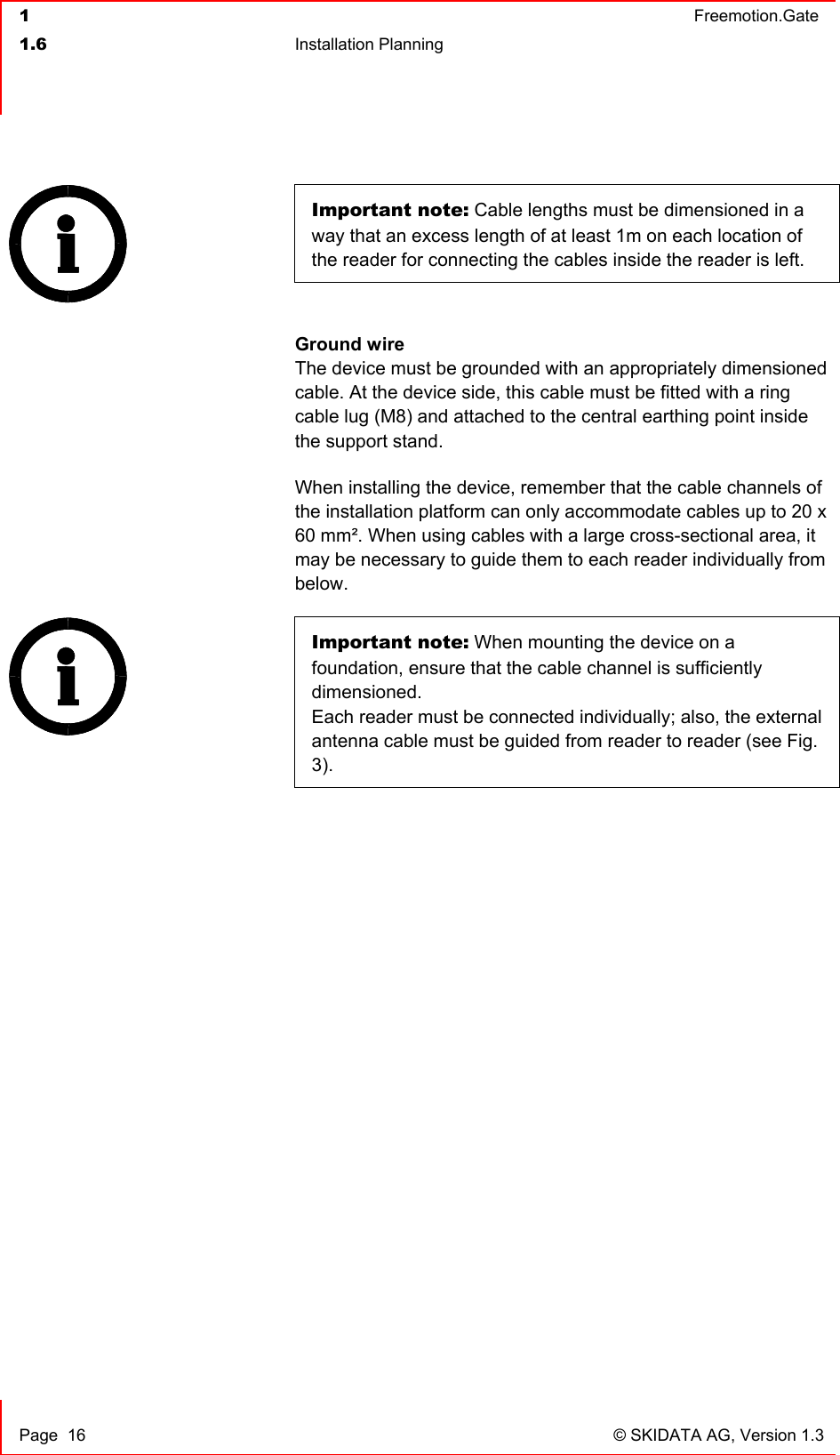  1  Freemotion.Gate  1.6 Installation Planning     Page  16  © SKIDATA AG, Version 1.3 Important note: Cable lengths must be dimensioned in a way that an excess length of at least 1m on each location of the reader for connecting the cables inside the reader is left.   Ground wire The device must be grounded with an appropriately dimensioned cable. At the device side, this cable must be fitted with a ring cable lug (M8) and attached to the central earthing point inside the support stand. When installing the device, remember that the cable channels of the installation platform can only accommodate cables up to 20 x 60 mm². When using cables with a large cross-sectional area, it may be necessary to guide them to each reader individually from below. Important note: When mounting the device on a foundation, ensure that the cable channel is sufficiently dimensioned.  Each reader must be connected individually; also, the external antenna cable must be guided from reader to reader (see Fig. 3).    