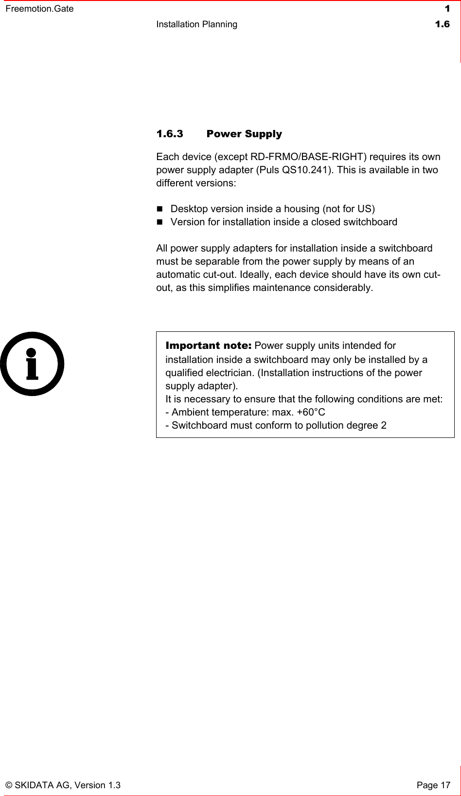 Freemotion.Gate  1 Installation Planning  1.6   © SKIDATA AG, Version 1.3  Page 17  1.6.3 Power Supply Each device (except RD-FRMO/BASE-RIGHT) requires its own power supply adapter (Puls QS10.241). This is available in two different versions:  Desktop version inside a housing (not for US)  Version for installation inside a closed switchboard  All power supply adapters for installation inside a switchboard must be separable from the power supply by means of an automatic cut-out. Ideally, each device should have its own cut-out, as this simplifies maintenance considerably.   Important note: Power supply units intended for installation inside a switchboard may only be installed by a qualified electrician. (Installation instructions of the power supply adapter). It is necessary to ensure that the following conditions are met: - Ambient temperature: max. +60°C - Switchboard must conform to pollution degree 2    