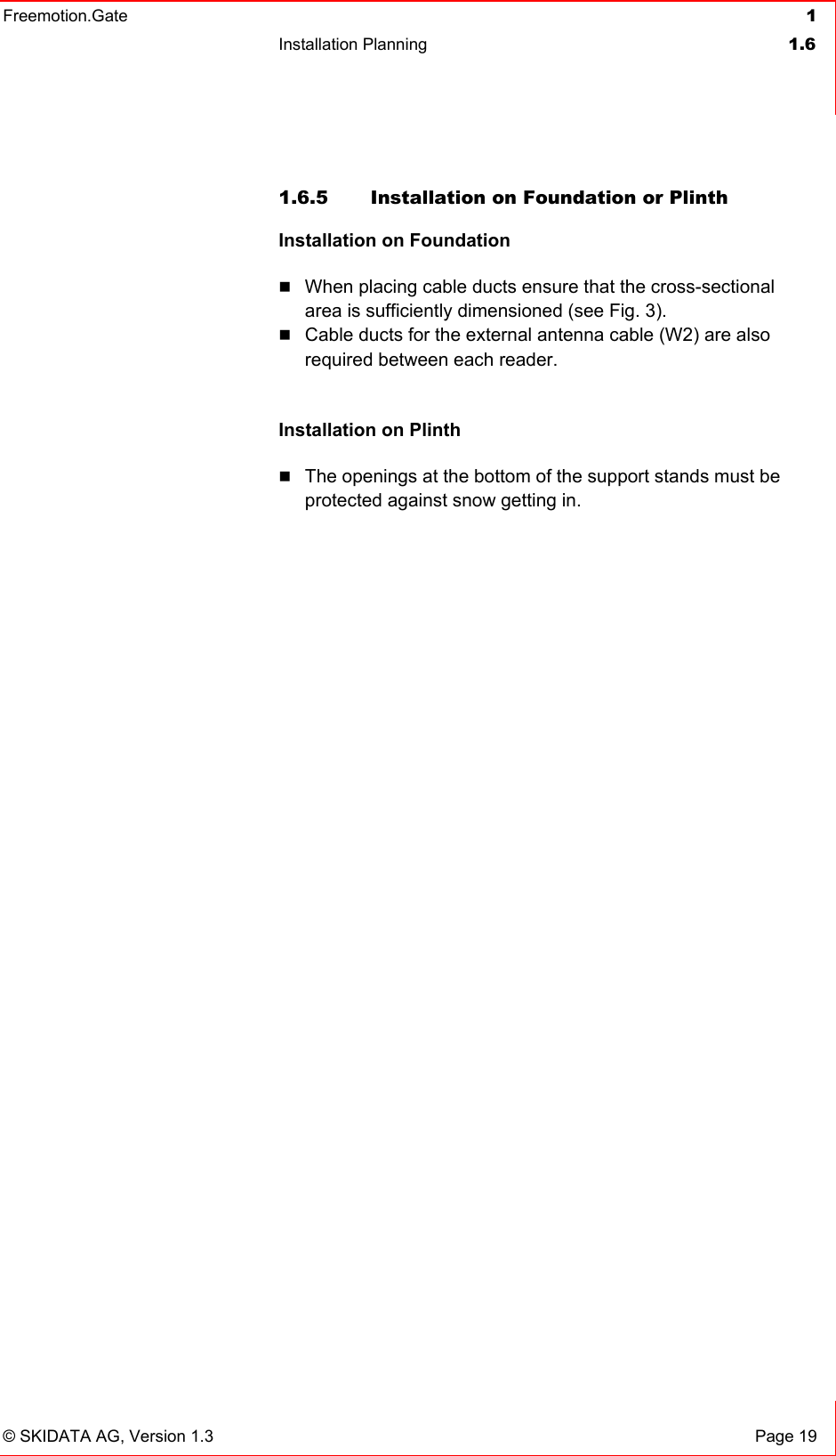 Freemotion.Gate  1 Installation Planning  1.6   © SKIDATA AG, Version 1.3  Page 19 1.6.5  Installation on Foundation or Plinth Installation on Foundation   When placing cable ducts ensure that the cross-sectional area is sufficiently dimensioned (see Fig. 3).   Cable ducts for the external antenna cable (W2) are also required between each reader.  Installation on Plinth  The openings at the bottom of the support stands must be protected against snow getting in.   