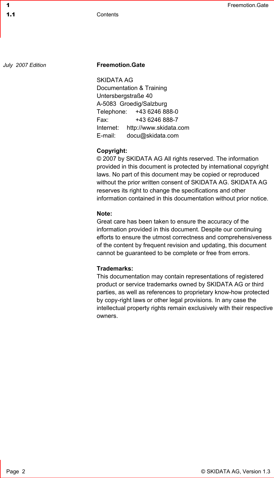  1  Freemotion.Gate  1.1 Contents     Page  2  © SKIDATA AG, Version 1.3 Freemotion.Gate SKIDATA AG Documentation &amp; Training Untersbergstraße 40 A-5083  Groedig/Salzburg Telephone:   +43 6246 888-0 Fax:     +43 6246 888-7 Internet: http://www.skidata.com E-mail: docu@skidata.com Copyright: © 2007 by SKIDATA AG All rights reserved. The information provided in this document is protected by international copyright laws. No part of this document may be copied or reproduced without the prior written consent of SKIDATA AG. SKIDATA AG reserves its right to change the specifications and other information contained in this documentation without prior notice.  Note: Great care has been taken to ensure the accuracy of the information provided in this document. Despite our continuing efforts to ensure the utmost correctness and comprehensiveness of the content by frequent revision and updating, this document cannot be guaranteed to be complete or free from errors. Trademarks: This documentation may contain representations of registered product or service trademarks owned by SKIDATA AG or third parties, as well as references to proprietary know-how protected by copy-right laws or other legal provisions. In any case the intellectual property rights remain exclusively with their respective owners.   July  2007 Edition  