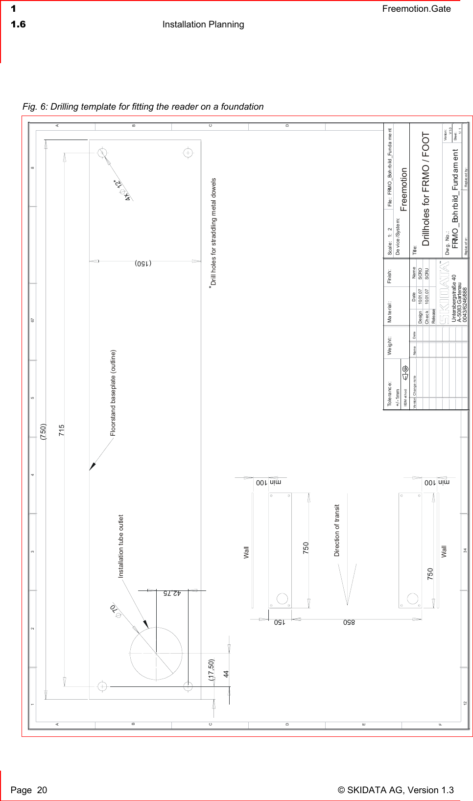  1  Freemotion.Gate  1.6 Installation Planning     Page  20  © SKIDATA AG, Version 1.3 Fig. 6: Drilling template for fitting the reader on a foundation *71542,75)*1270(4x(75044150)(17,50)DEFC12 34BA321 5CD467 8ABReplac ed by:Replac ef or:Title:DateNameCh an ge not eVe rsionScal e: File :1: 2 FRMO _Boh rb ild _Fun da me ntDe vice /Syste m:FRMO _Boh rbild_Fund am en tDw g. No .:V1.0Ve rsi on:Sheet :1/ 10043/6246/888Ma te rial : Finish:DateChec kDesignReleaseName10.01.0710.01.07SCRUSCROWe ig ht :+/ -1mmTo le ra nc e :ISOM ethod:Untersbergstraße 40A-5083 Gartenau850750min 010 min 010150750Installation tube outletFloorstand baseplate (outline)WallDirection of transitWallDrill holes for straddling metal dowelsDrillholes for FRMO / FOOTFreemotion
