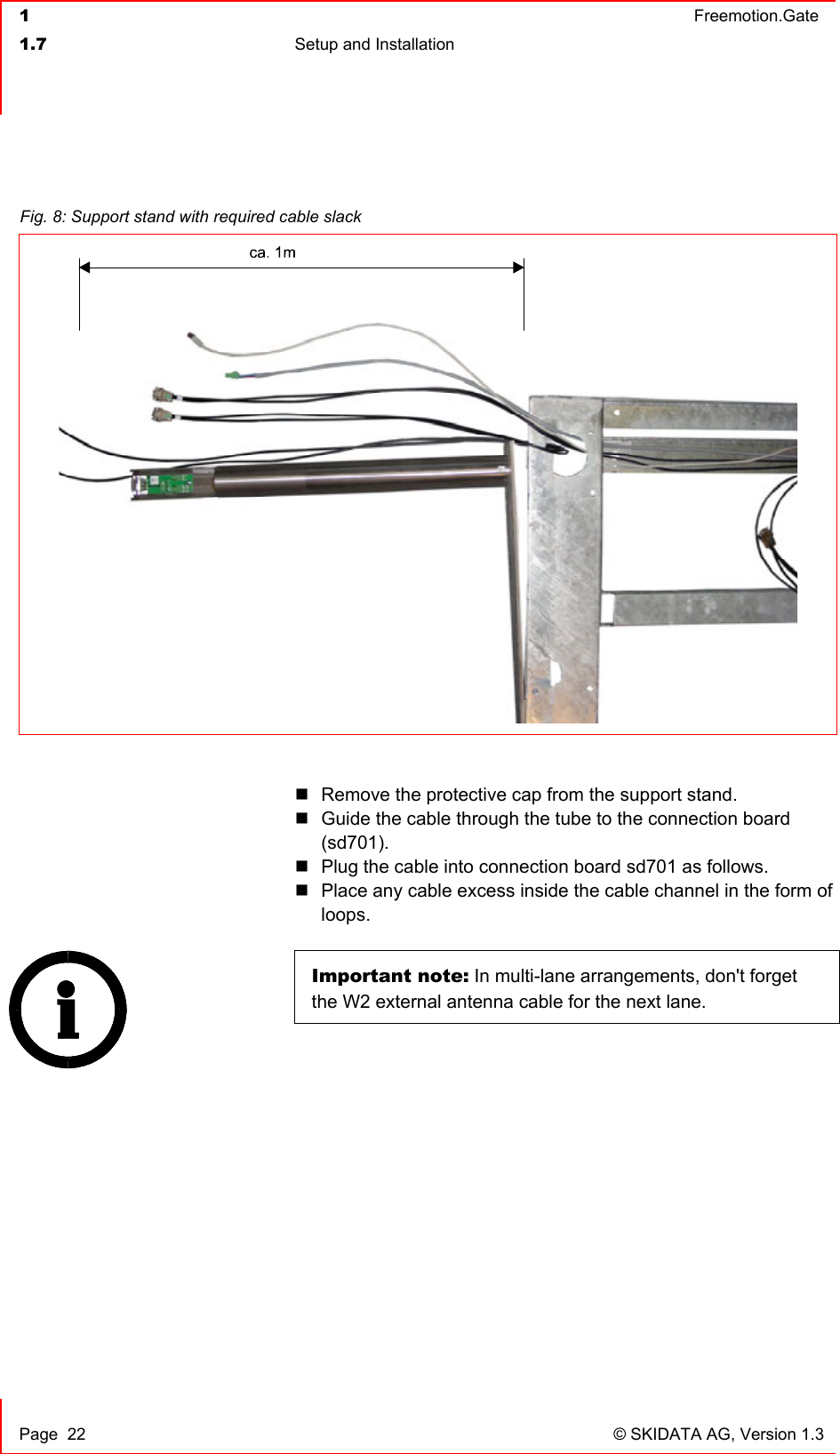  1  Freemotion.Gate  1.7  Setup and Installation     Page  22  © SKIDATA AG, Version 1.3   Remove the protective cap from the support stand.  Guide the cable through the tube to the connection board (sd701).  Plug the cable into connection board sd701 as follows.  Place any cable excess inside the cable channel in the form of loops.  Important note: In multi-lane arrangements, don&apos;t forget the W2 external antenna cable for the next lane.    Fig. 8: Support stand with required cable slack  