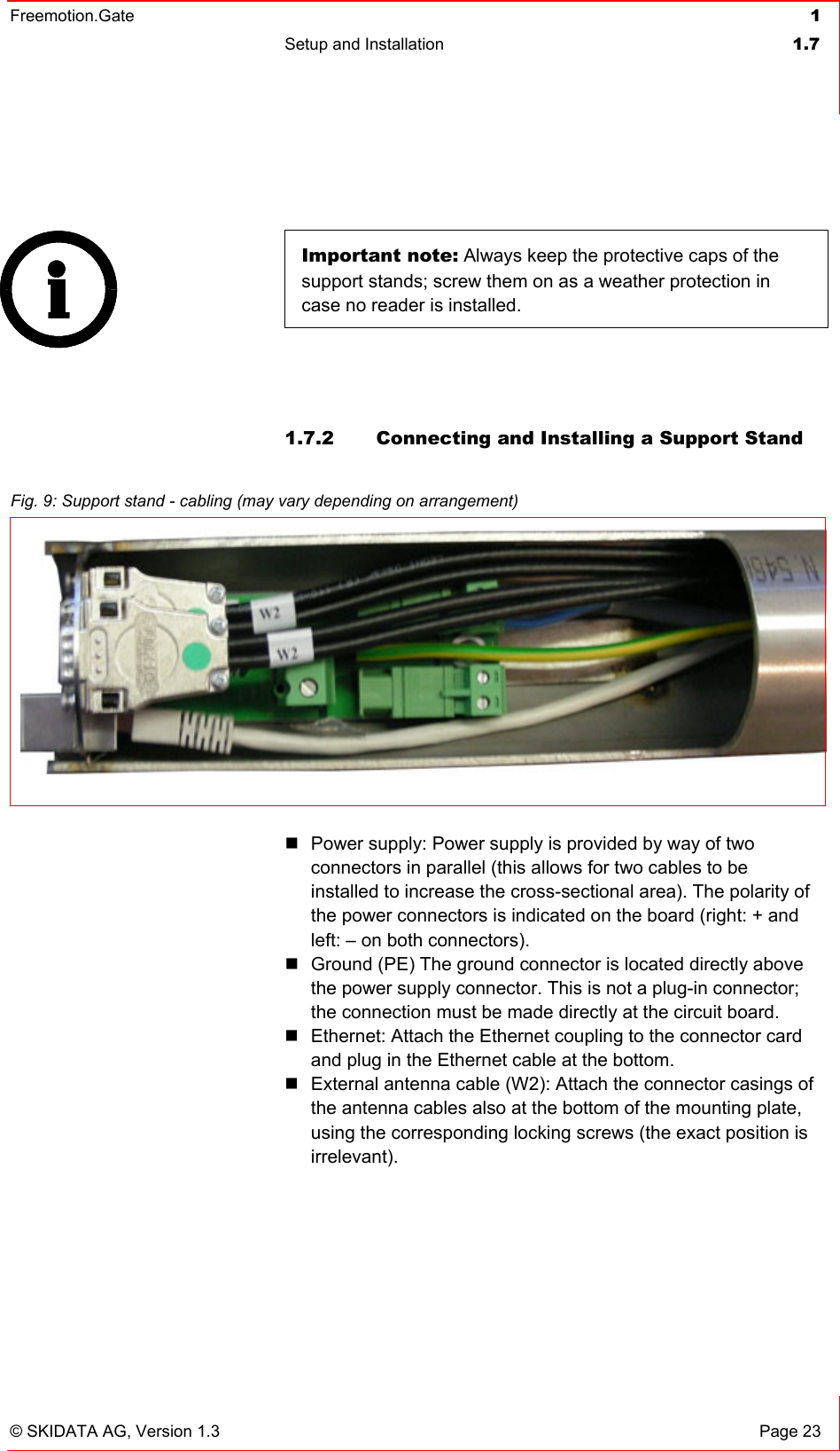 Freemotion.Gate  1 Setup and Installation  1.7   © SKIDATA AG, Version 1.3  Page 23  Important note: Always keep the protective caps of the support stands; screw them on as a weather protection in case no reader is installed.    1.7.2  Connecting and Installing a Support Stand   Power supply: Power supply is provided by way of two connectors in parallel (this allows for two cables to be installed to increase the cross-sectional area). The polarity of the power connectors is indicated on the board (right: + and left: – on both connectors).  Ground (PE) The ground connector is located directly above the power supply connector. This is not a plug-in connector; the connection must be made directly at the circuit board.  Ethernet: Attach the Ethernet coupling to the connector card and plug in the Ethernet cable at the bottom.  External antenna cable (W2): Attach the connector casings of the antenna cables also at the bottom of the mounting plate, using the corresponding locking screws (the exact position is irrelevant).  Fig. 9: Support stand - cabling (may vary depending on arrangement) 