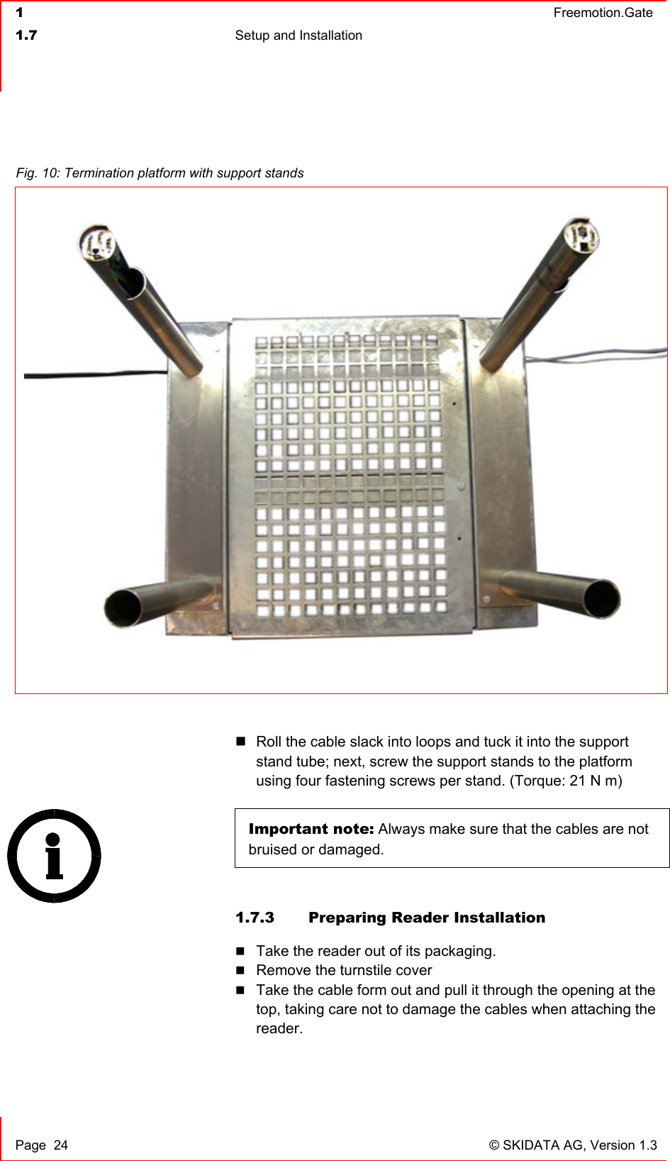  1  Freemotion.Gate  1.7  Setup and Installation     Page  24  © SKIDATA AG, Version 1.3   Roll the cable slack into loops and tuck it into the support stand tube; next, screw the support stands to the platform using four fastening screws per stand. (Torque: 21 N m)  Important note: Always make sure that the cables are not bruised or damaged.   1.7.3  Preparing Reader Installation  Take the reader out of its packaging.  Remove the turnstile cover  Take the cable form out and pull it through the opening at the top, taking care not to damage the cables when attaching the reader.  Fig. 10: Termination platform with support stands 