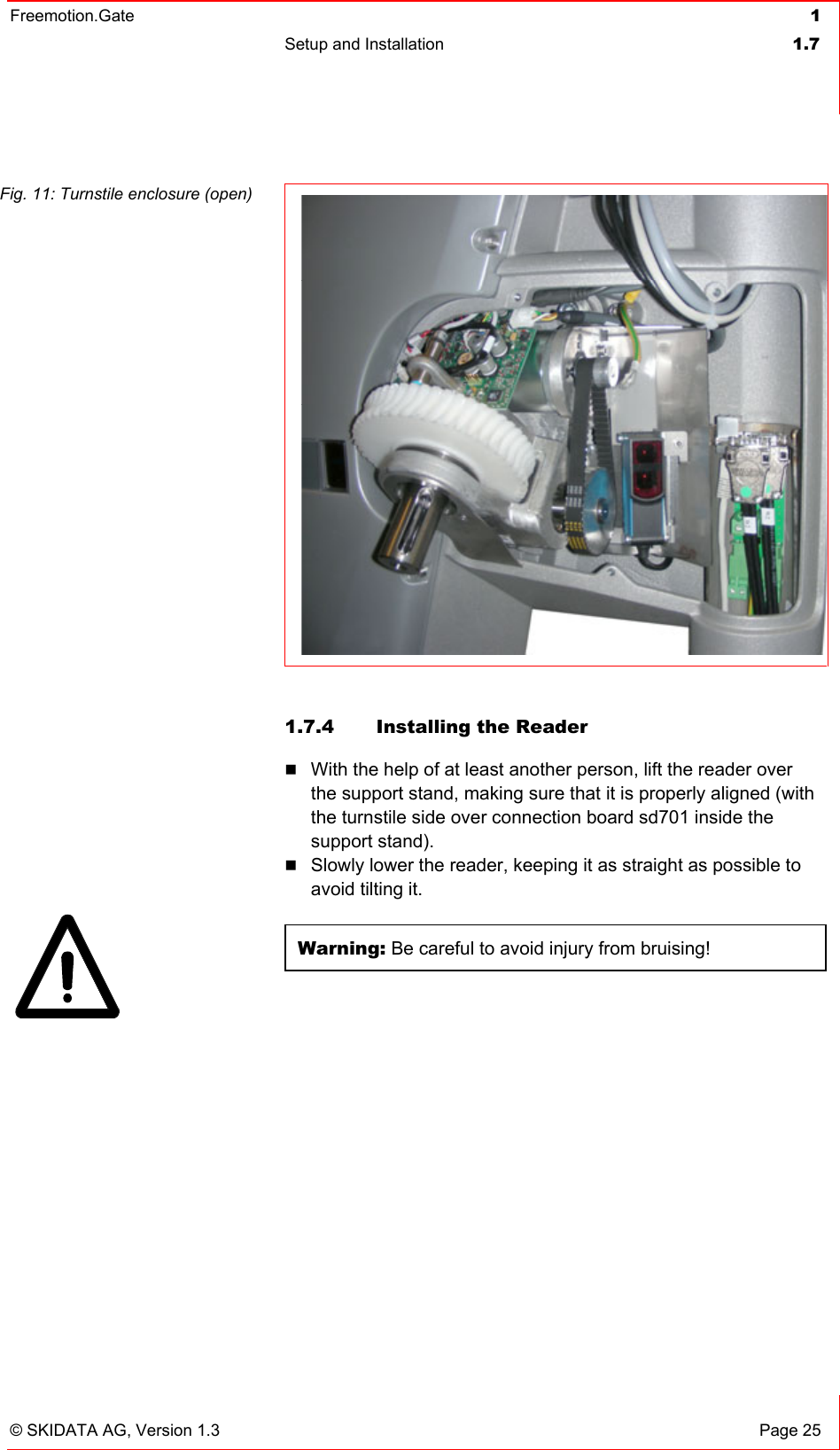 Freemotion.Gate  1 Setup and Installation  1.7   © SKIDATA AG, Version 1.3  Page 25 Fig. 11: Turnstile enclosure (open)  1.7.4  Installing the Reader  With the help of at least another person, lift the reader over the support stand, making sure that it is properly aligned (with the turnstile side over connection board sd701 inside the support stand).  Slowly lower the reader, keeping it as straight as possible to avoid tilting it.  Warning: Be careful to avoid injury from bruising!   