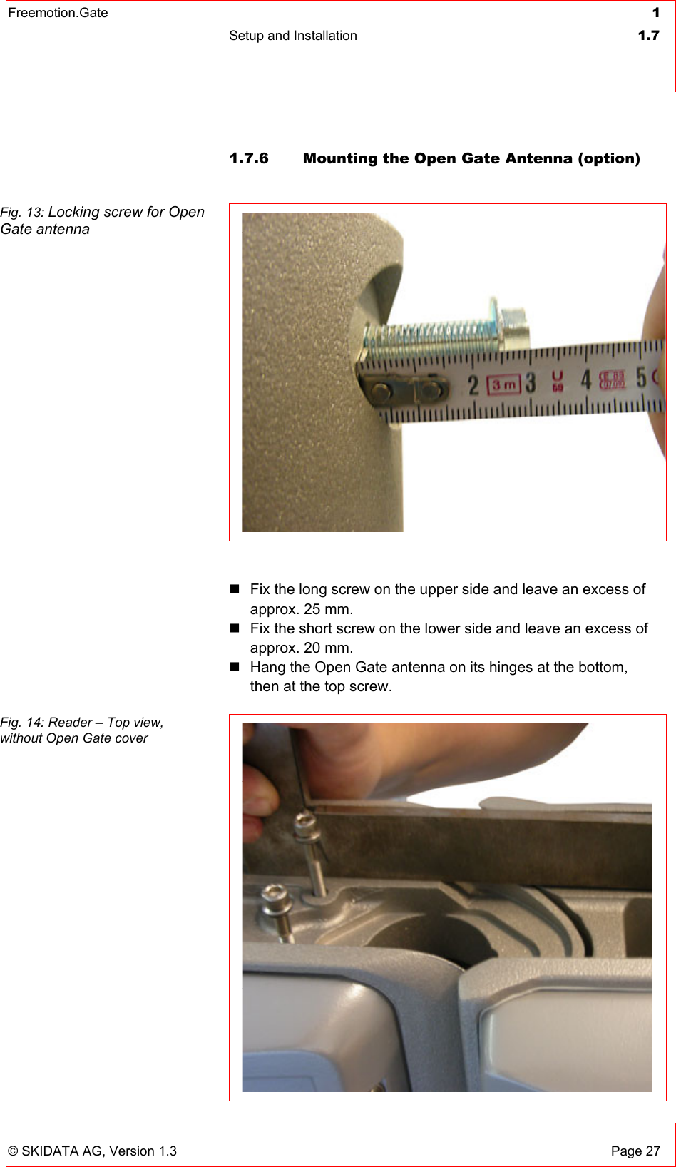 Freemotion.Gate  1 Setup and Installation  1.7   © SKIDATA AG, Version 1.3  Page 27 1.7.6  Mounting the Open Gate Antenna (option)  Fig. 13: Locking screw for Open Gate antenna   Fix the long screw on the upper side and leave an excess of approx. 25 mm.  Fix the short screw on the lower side and leave an excess of approx. 20 mm.  Hang the Open Gate antenna on its hinges at the bottom, then at the top screw.  Fig. 14: Reader – Top view,  without Open Gate cover  