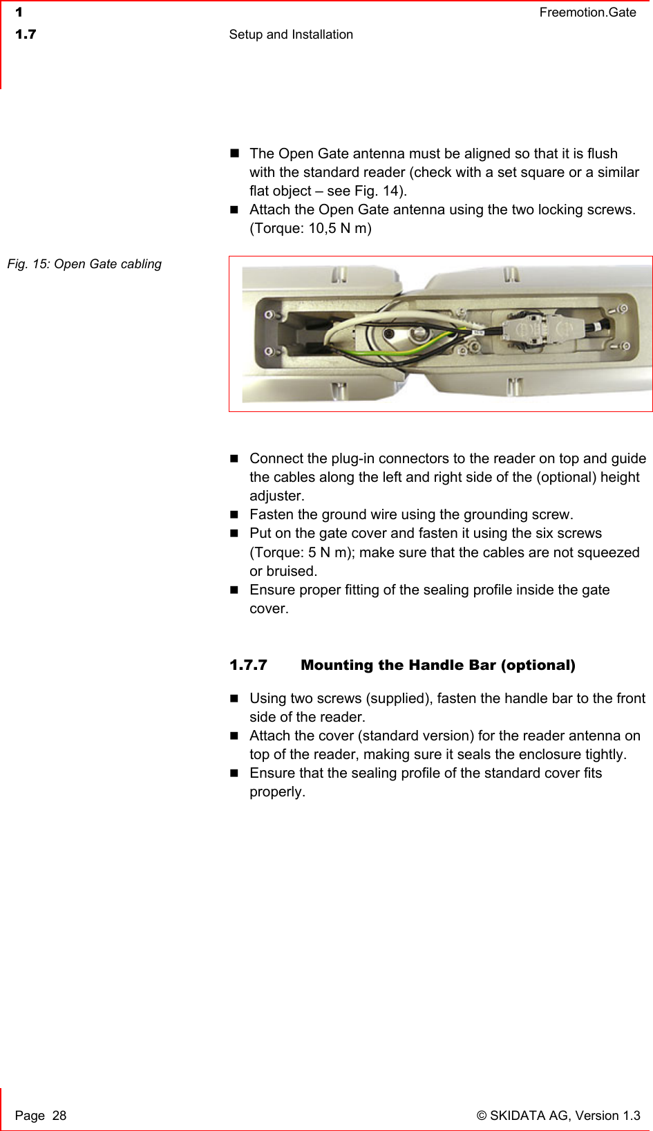  1  Freemotion.Gate  1.7  Setup and Installation     Page  28  © SKIDATA AG, Version 1.3  The Open Gate antenna must be aligned so that it is flush with the standard reader (check with a set square or a similar flat object – see Fig. 14).  Attach the Open Gate antenna using the two locking screws. (Torque: 10,5 N m)  Fig. 15: Open Gate cabling     Connect the plug-in connectors to the reader on top and guide the cables along the left and right side of the (optional) height adjuster.  Fasten the ground wire using the grounding screw.  Put on the gate cover and fasten it using the six screws (Torque: 5 N m); make sure that the cables are not squeezed or bruised.   Ensure proper fitting of the sealing profile inside the gate cover.   1.7.7  Mounting the Handle Bar (optional)  Using two screws (supplied), fasten the handle bar to the front side of the reader.  Attach the cover (standard version) for the reader antenna on top of the reader, making sure it seals the enclosure tightly.  Ensure that the sealing profile of the standard cover fits properly. 