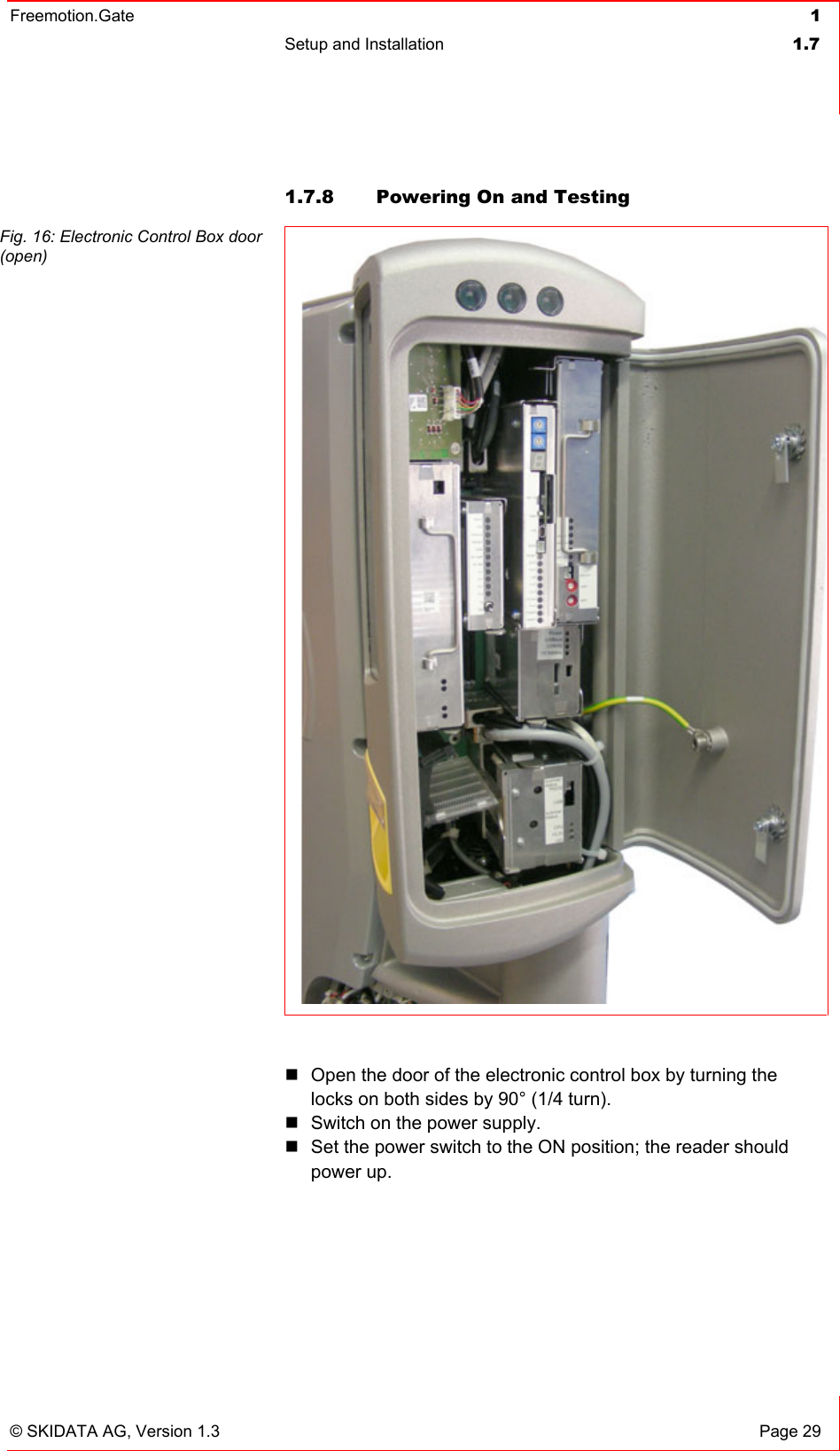 Freemotion.Gate  1 Setup and Installation  1.7   © SKIDATA AG, Version 1.3  Page 29 1.7.8  Powering On and Testing Fig. 16: Electronic Control Box door (open)   Open the door of the electronic control box by turning the locks on both sides by 90° (1/4 turn).  Switch on the power supply.  Set the power switch to the ON position; the reader should power up.  