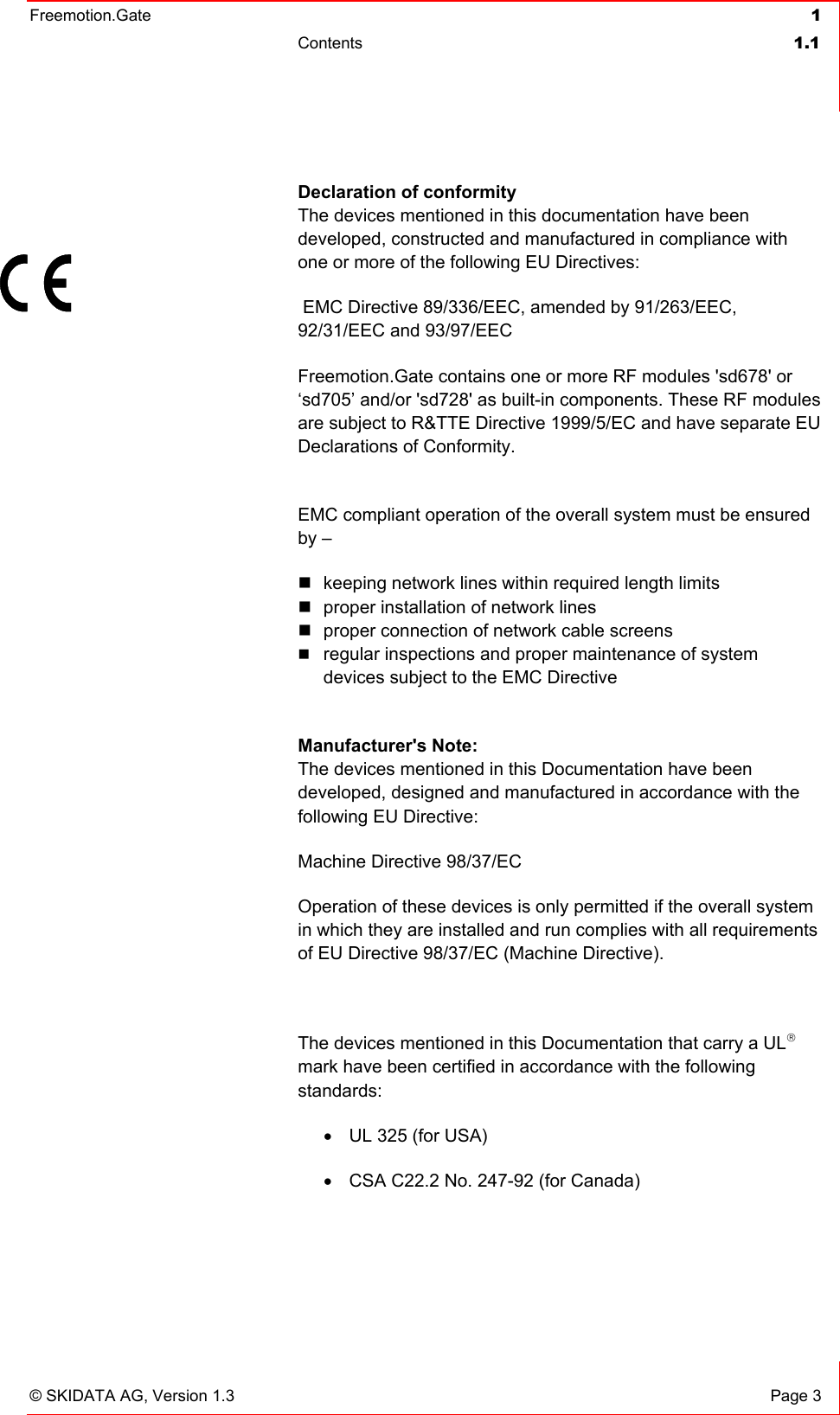 Freemotion.Gate  1 Contents  1.1   © SKIDATA AG, Version 1.3  Page 3 Declaration of conformity The devices mentioned in this documentation have been developed, constructed and manufactured in compliance with one or more of the following EU Directives:  EMC Directive 89/336/EEC, amended by 91/263/EEC, 92/31/EEC and 93/97/EEC Freemotion.Gate contains one or more RF modules &apos;sd678&apos; or ‘sd705’ and/or &apos;sd728&apos; as built-in components. These RF modules are subject to R&amp;TTE Directive 1999/5/EC and have separate EU Declarations of Conformity.  EMC compliant operation of the overall system must be ensured by –  keeping network lines within required length limits  proper installation of network lines  proper connection of network cable screens  regular inspections and proper maintenance of system devices subject to the EMC Directive   Manufacturer&apos;s Note: The devices mentioned in this Documentation have been developed, designed and manufactured in accordance with the following EU Directive: Machine Directive 98/37/EC Operation of these devices is only permitted if the overall system in which they are installed and run complies with all requirements of EU Directive 98/37/EC (Machine Directive).   The devices mentioned in this Documentation that carry a UL® mark have been certified in accordance with the following standards: •  UL 325 (for USA) •  CSA C22.2 No. 247-92 (for Canada)   