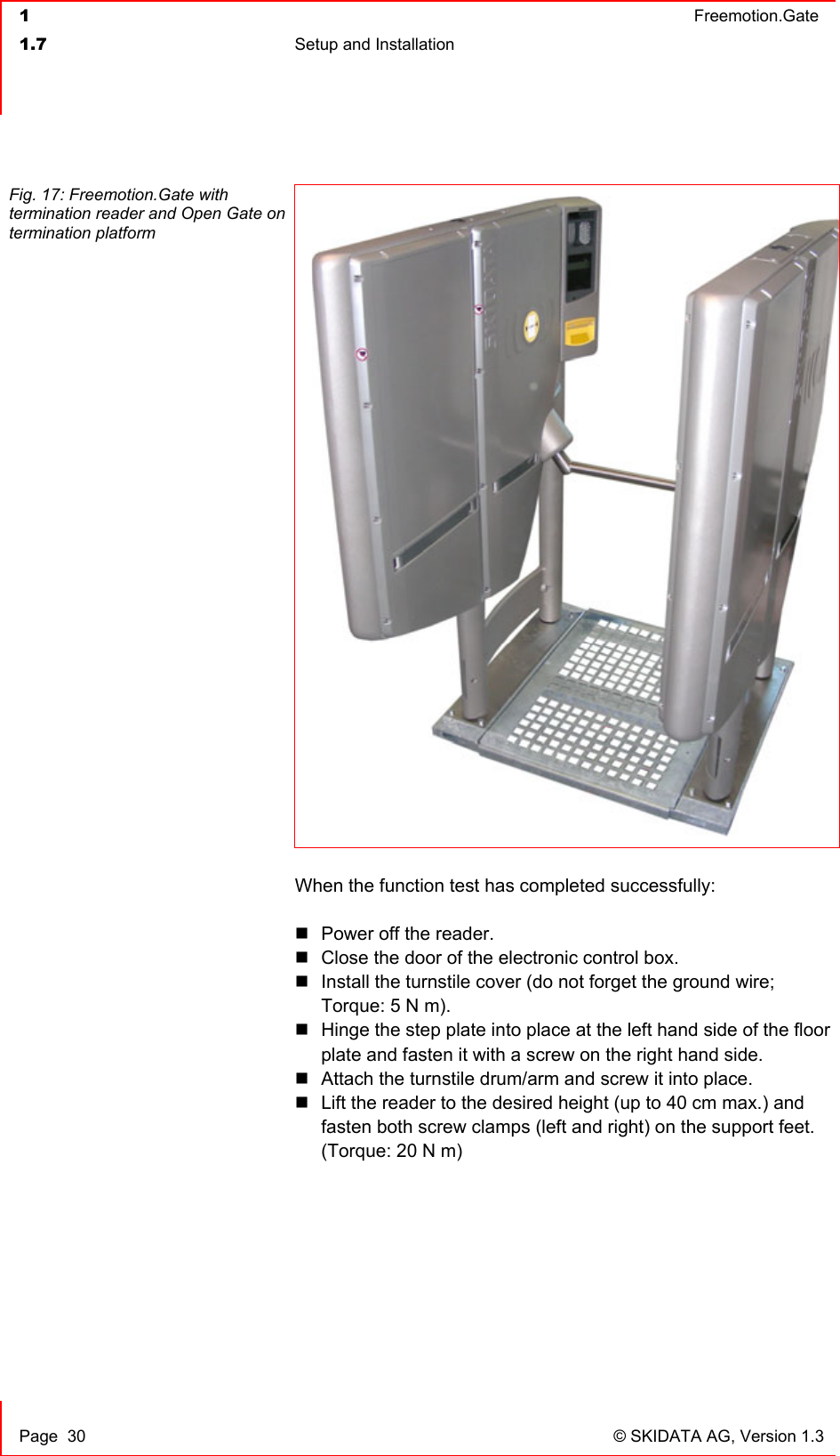  1  Freemotion.Gate  1.7  Setup and Installation     Page  30  © SKIDATA AG, Version 1.3 Fig. 17: Freemotion.Gate with termination reader and Open Gate on termination platform  When the function test has completed successfully:   Power off the reader.  Close the door of the electronic control box.  Install the turnstile cover (do not forget the ground wire; Torque: 5 N m).  Hinge the step plate into place at the left hand side of the floor plate and fasten it with a screw on the right hand side.  Attach the turnstile drum/arm and screw it into place.  Lift the reader to the desired height (up to 40 cm max.) and fasten both screw clamps (left and right) on the support feet.   (Torque: 20 N m)   