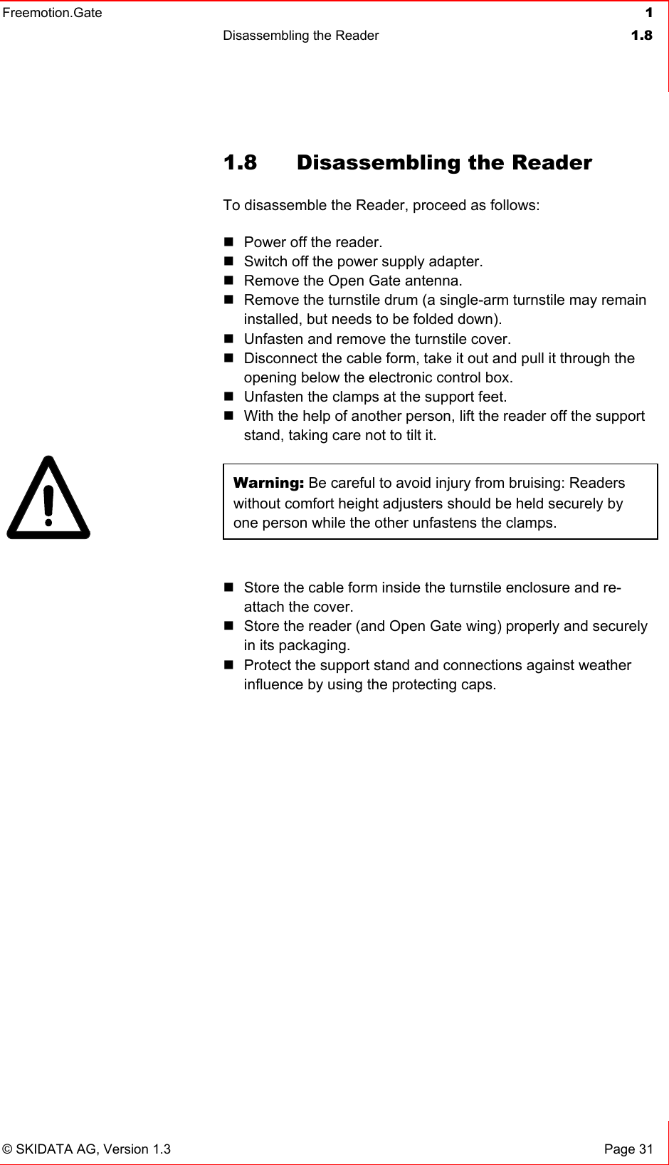 Freemotion.Gate  1 Disassembling the Reader  1.8   © SKIDATA AG, Version 1.3  Page 31 1.8  Disassembling the Reader To disassemble the Reader, proceed as follows:  Power off the reader.  Switch off the power supply adapter.  Remove the Open Gate antenna.  Remove the turnstile drum (a single-arm turnstile may remain installed, but needs to be folded down).  Unfasten and remove the turnstile cover.   Disconnect the cable form, take it out and pull it through the opening below the electronic control box.  Unfasten the clamps at the support feet.  With the help of another person, lift the reader off the support stand, taking care not to tilt it.  Warning: Be careful to avoid injury from bruising: Readers without comfort height adjusters should be held securely by one person while the other unfastens the clamps.   Store the cable form inside the turnstile enclosure and re-attach the cover.   Store the reader (and Open Gate wing) properly and securely in its packaging.  Protect the support stand and connections against weather influence by using the protecting caps.   