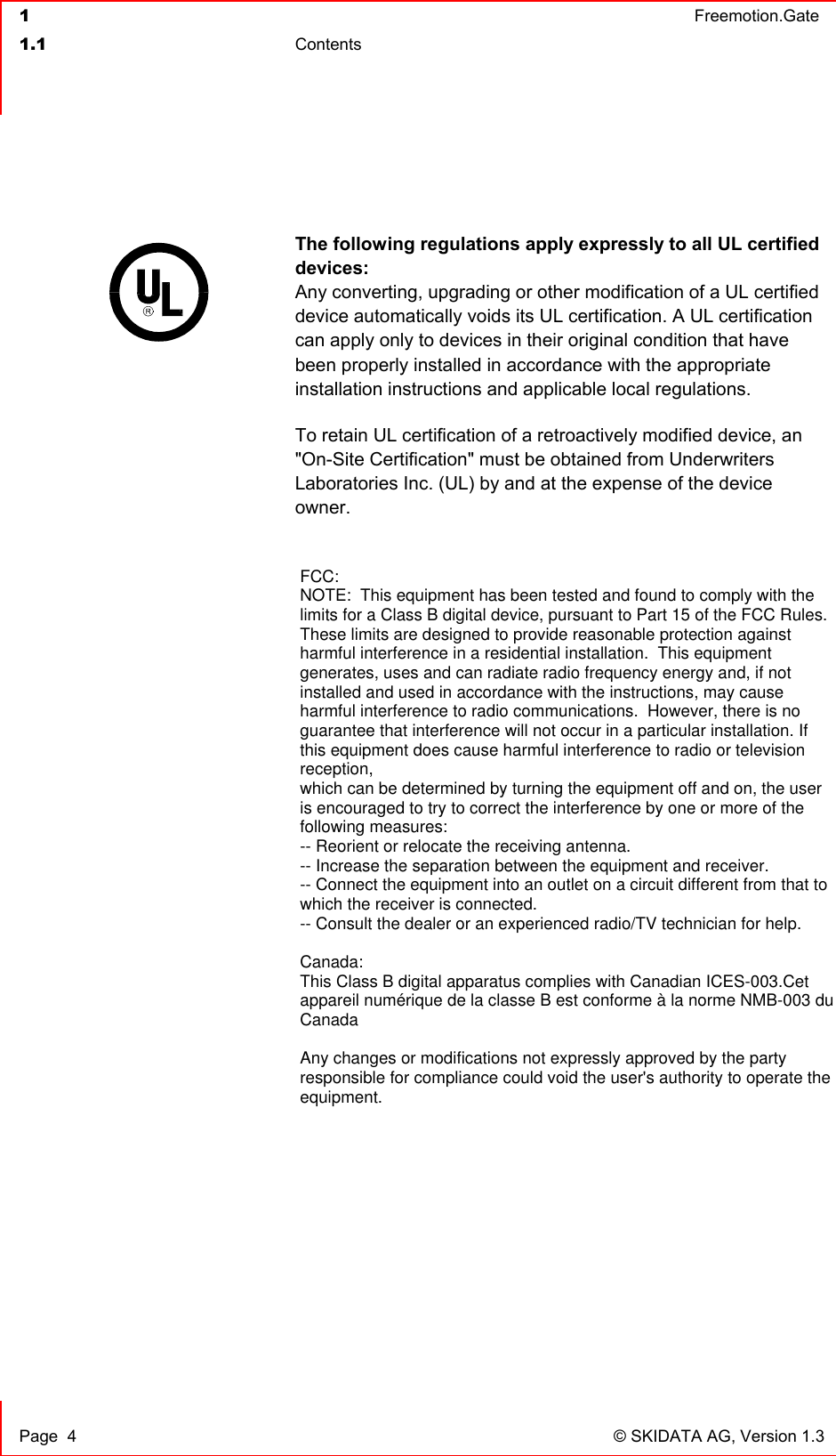  1  Freemotion.Gate  1.1 Contents     Page  4  © SKIDATA AG, Version 1.3  The following regulations apply expressly to all UL certified devices:  Any converting, upgrading or other modification of a UL certified device automatically voids its UL certification. A UL certification can apply only to devices in their original condition that have been properly installed in accordance with the appropriate installation instructions and applicable local regulations.  To retain UL certification of a retroactively modified device, an &quot;On-Site Certification&quot; must be obtained from Underwriters Laboratories Inc. (UL) by and at the expense of the device owner.    FCC:NOTE:  This equipment has been tested and found to comply with thelimits for a Class B digital device, pursuant to Part 15 of the FCC Rules. These limits are designed to provide reasonable protection againstharmful interference in a residential installation.  This equipmentgenerates, uses and can radiate radio frequency energy and, if notinstalled and used in accordance with the instructions, may causeharmful interference to radio communications.  However, there is noguarantee that interference will not occur in a particular installation. Ifthis equipment does cause harmful interference to radio or televisionreception, which can be determined by turning the equipment off and on, the useris encouraged to try to correct the interference by one or more of thefollowing measures: -- Reorient or relocate the receiving antenna. -- Increase the separation between the equipment and receiver. -- Connect the equipment into an outlet on a circuit different from that towhich the receiver is connected. -- Consult the dealer or an experienced radio/TV technician for help. Canada:This Class B digital apparatus complies with Canadian ICES-003.Cetappareil numérique de la classe B est conforme à la norme NMB-003 duCanadaAny changes or modifications not expressly approved by the partyresponsible for compliance could void the user&apos;s authority to operate theequipment.