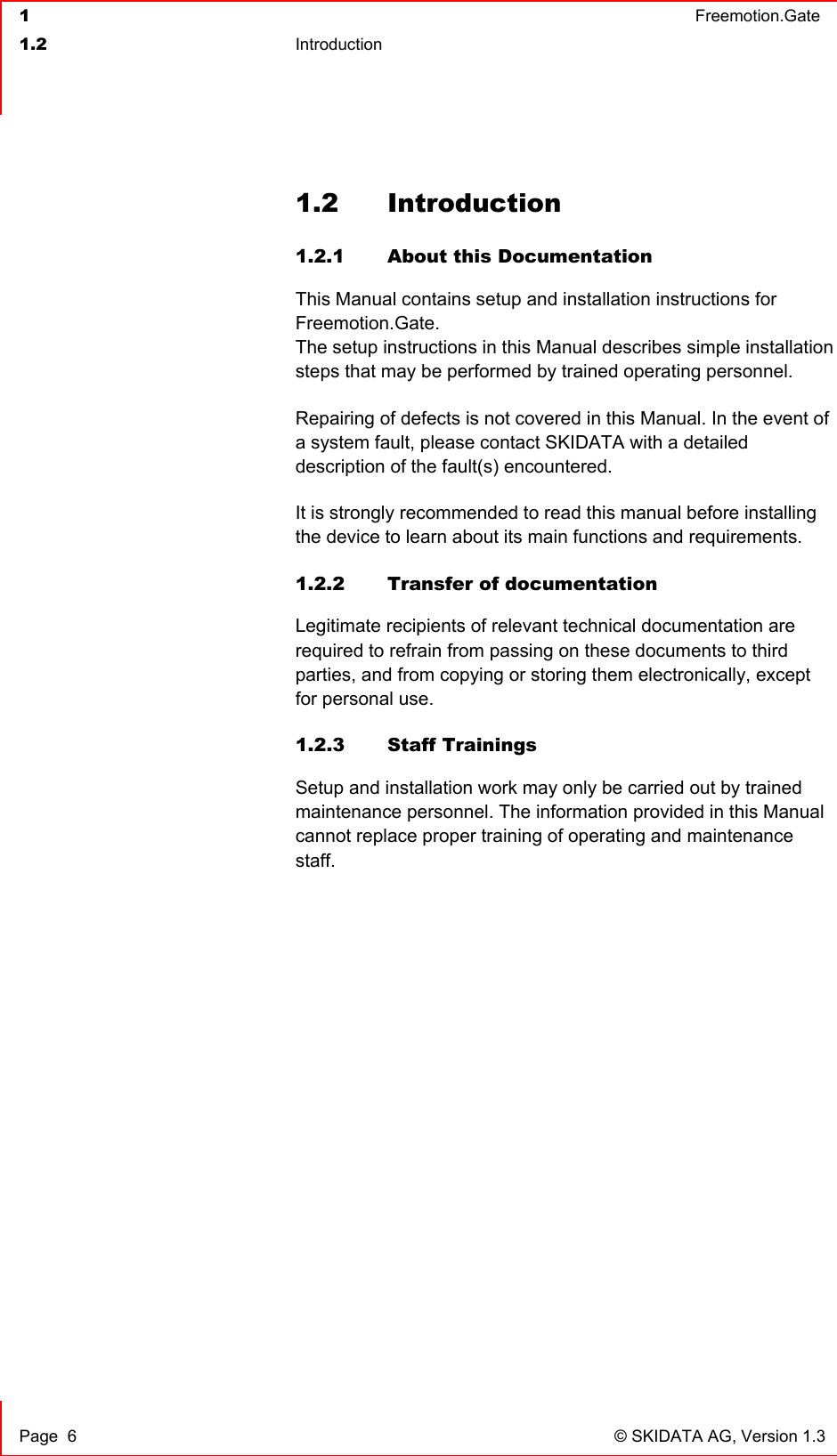  1  Freemotion.Gate  1.2 Introduction     Page  6  © SKIDATA AG, Version 1.3 1.2 Introduction 1.2.1  About this Documentation This Manual contains setup and installation instructions for Freemotion.Gate. The setup instructions in this Manual describes simple installation steps that may be performed by trained operating personnel.  Repairing of defects is not covered in this Manual. In the event of a system fault, please contact SKIDATA with a detailed description of the fault(s) encountered. It is strongly recommended to read this manual before installing the device to learn about its main functions and requirements. 1.2.2  Transfer of documentation Legitimate recipients of relevant technical documentation are required to refrain from passing on these documents to third parties, and from copying or storing them electronically, except for personal use. 1.2.3 Staff Trainings Setup and installation work may only be carried out by trained maintenance personnel. The information provided in this Manual cannot replace proper training of operating and maintenance staff. 