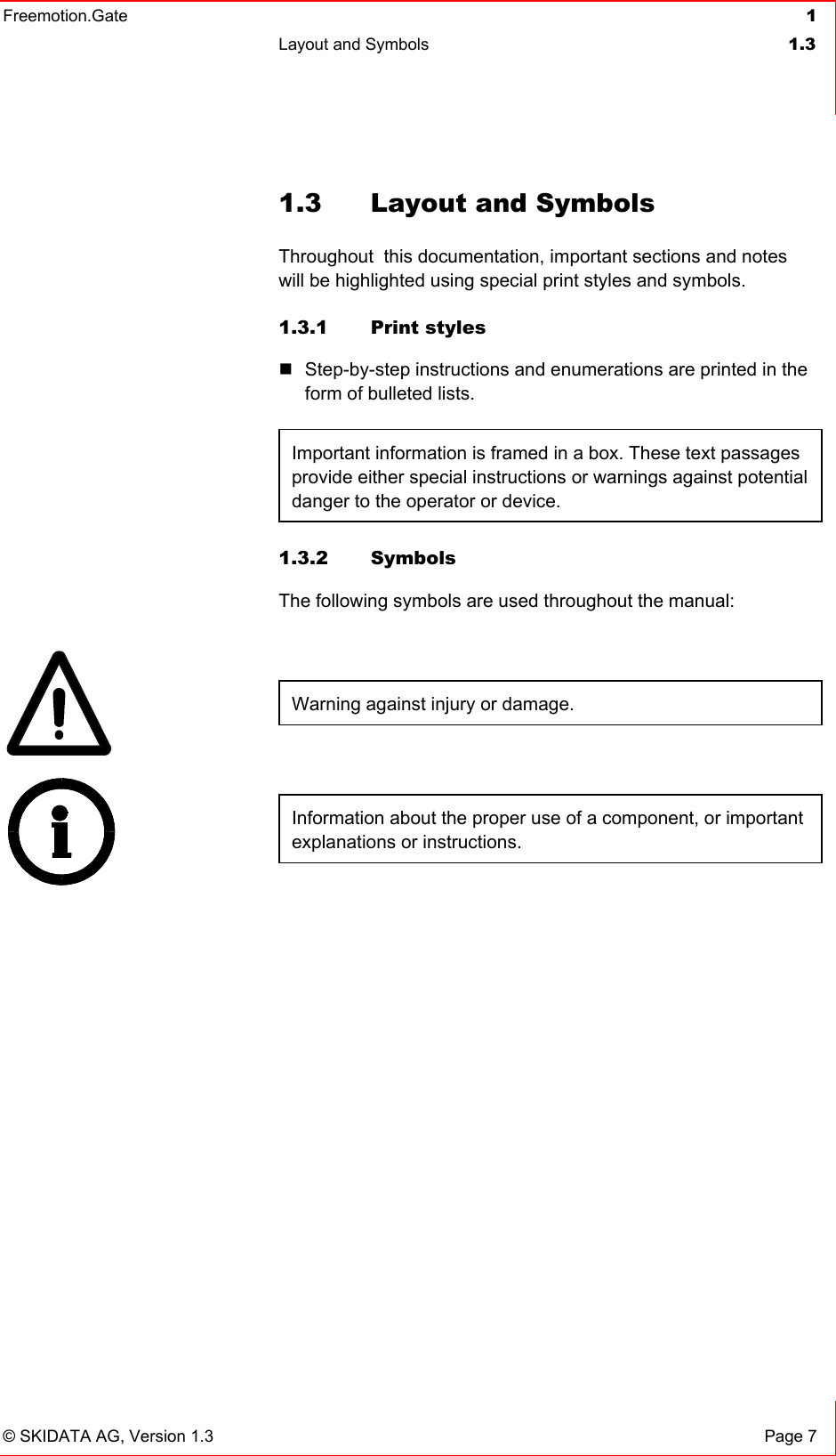 Freemotion.Gate  1 Layout and Symbols  1.3   © SKIDATA AG, Version 1.3  Page 7 1.3  Layout and Symbols Throughout  this documentation, important sections and notes will be highlighted using special print styles and symbols. 1.3.1 Print styles  Step-by-step instructions and enumerations are printed in the form of bulleted lists.  Important information is framed in a box. These text passages provide either special instructions or warnings against potential danger to the operator or device. 1.3.2 Symbols The following symbols are used throughout the manual:  Warning against injury or damage.  Information about the proper use of a component, or important explanations or instructions.    