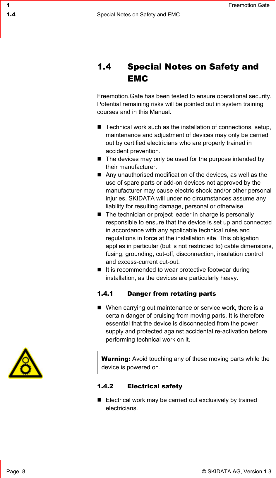  1  Freemotion.Gate  1.4  Special Notes on Safety and EMC     Page  8  © SKIDATA AG, Version 1.3 1.4  Special Notes on Safety and EMC  Freemotion.Gate has been tested to ensure operational security. Potential remaining risks will be pointed out in system training courses and in this Manual.   Technical work such as the installation of connections, setup, maintenance and adjustment of devices may only be carried out by certified electricians who are properly trained in accident prevention.  The devices may only be used for the purpose intended by their manufacturer.  Any unauthorised modification of the devices, as well as the use of spare parts or add-on devices not approved by the manufacturer may cause electric shock and/or other personal injuries. SKIDATA will under no circumstances assume any liability for resulting damage, personal or otherwise.  The technician or project leader in charge is personally responsible to ensure that the device is set up and connected in accordance with any applicable technical rules and regulations in force at the installation site. This obligation applies in particular (but is not restricted to) cable dimensions, fusing, grounding, cut-off, disconnection, insulation control and excess-current cut-out.  It is recommended to wear protective footwear during installation, as the devices are particularly heavy.  1.4.1  Danger from rotating parts  When carrying out maintenance or service work, there is a certain danger of bruising from moving parts. It is therefore essential that the device is disconnected from the power supply and protected against accidental re-activation before performing technical work on it.  Warning: Avoid touching any of these moving parts while the device is powered on. 1.4.2 Electrical safety  Electrical work may be carried out exclusively by trained electricians.    