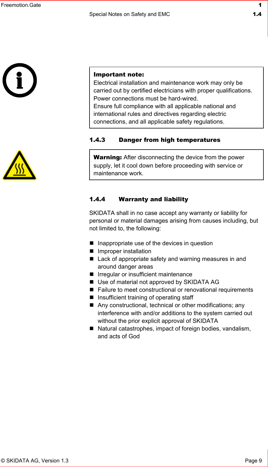 Freemotion.Gate  1 Special Notes on Safety and EMC  1.4   © SKIDATA AG, Version 1.3  Page 9  Important note: Electrical installation and maintenance work may only be carried out by certified electricians with proper qualifications. Power connections must be hard-wired. Ensure full compliance with all applicable national and international rules and directives regarding electric connections, and all applicable safety regulations.   1.4.3  Danger from high temperatures  Warning: After disconnecting the device from the power supply, let it cool down before proceeding with service or maintenance work.  1.4.4  Warranty and liability SKIDATA shall in no case accept any warranty or liability for personal or material damages arising from causes including, but not limited to, the following:  Inappropriate use of the devices in question  Improper installation  Lack of appropriate safety and warning measures in and around danger areas  Irregular or insufficient maintenance  Use of material not approved by SKIDATA AG  Failure to meet constructional or renovational requirements  Insufficient training of operating staff  Any constructional, technical or other modifications; any interference with and/or additions to the system carried out without the prior explicit approval of SKIDATA  Natural catastrophes, impact of foreign bodies, vandalism, and acts of God       