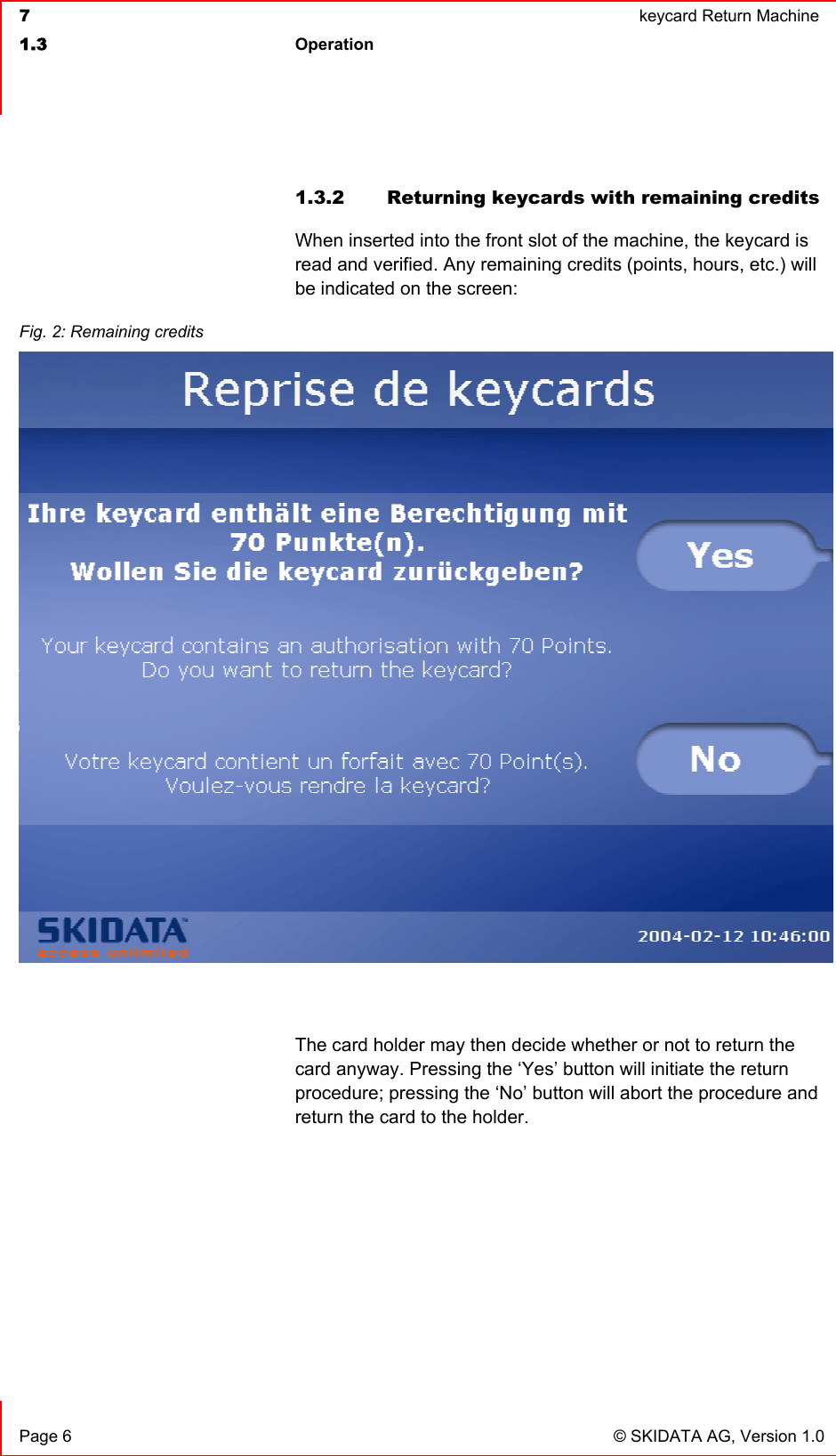  7  keycard Return Machine1.3 Operation Page 6  © SKIDATA AG, Version 1.0 1.3.2  Returning keycards with remaining credits When inserted into the front slot of the machine, the keycard is read and verified. Any remaining credits (points, hours, etc.) will be indicated on the screen: The card holder may then decide whether or not to return the card anyway. Pressing the ‘Yes’ button will initiate the return procedure; pressing the ‘No’ button will abort the procedure and return the card to the holder. Fig. 2: Remaining credits 