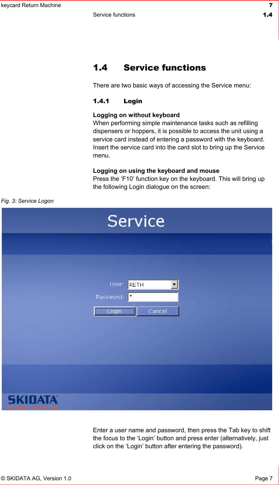 keycard Return Machine  7Service functions  1.4© SKIDATA AG, Version 1.0  Page 7 1.4 Service functions There are two basic ways of accessing the Service menu: 1.4.1 Login Logging on without keyboardWhen performing simple maintenance tasks such as refilling dispensers or hoppers, it is possible to access the unit using a service card instead of entering a password with the keyboard. Insert the service card into the card slot to bring up the Service menu.Logging on using the keyboard and mousePress the ‘F10’ function key on the keyboard. This will bring up the following Login dialogue on the screen: Enter a user name and password, then press the Tab key to shift the focus to the ‘Login’ button and press enter (alternatively, just click on the ‘Login’ button after entering the password). Fig. 3: Service Logon 