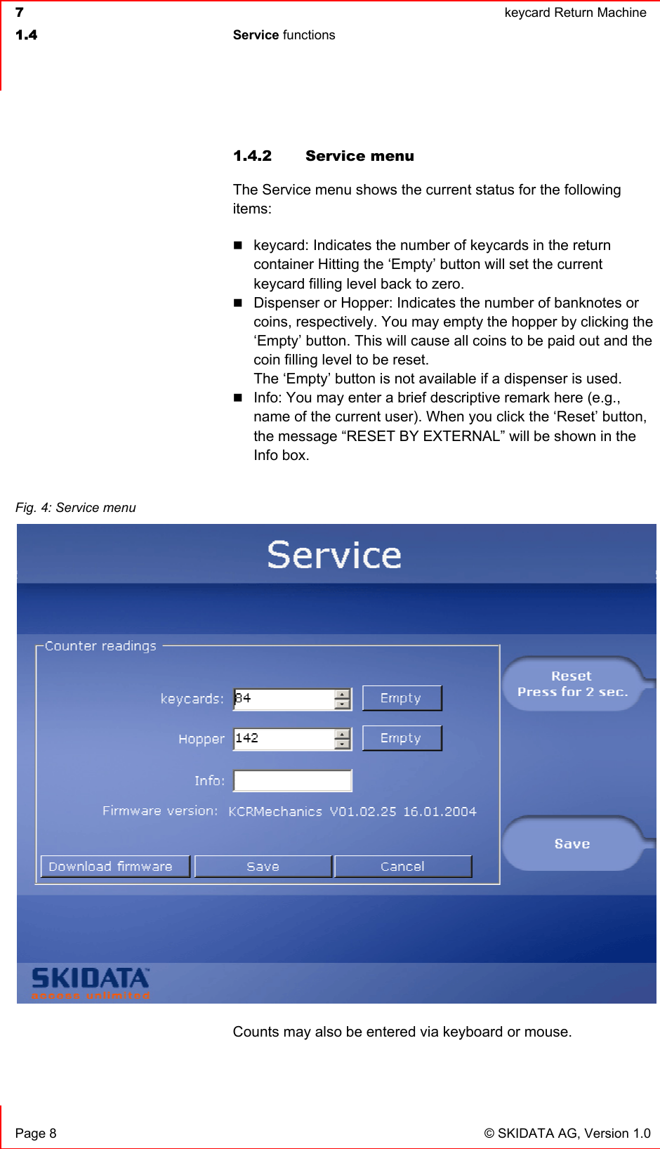  7  keycard Return Machine1.4 Service functions  Page 8  © SKIDATA AG, Version 1.0 1.4.2  Service menu  The Service menu shows the current status for the following items:keycard: Indicates the number of keycards in the return container Hitting the ‘Empty’ button will set the current keycard filling level back to zero.Dispenser or Hopper: Indicates the number of banknotes or coins, respectively. You may empty the hopper by clicking the ‘Empty’ button. This will cause all coins to be paid out and the coin filling level to be reset.The ‘Empty’ button is not available if a dispenser is used.Info: You may enter a brief descriptive remark here (e.g., name of the current user). When you click the ‘Reset’ button, the message “RESET BY EXTERNAL” will be shown in the Info box.Counts may also be entered via keyboard or mouse. Fig. 4: Service menu 