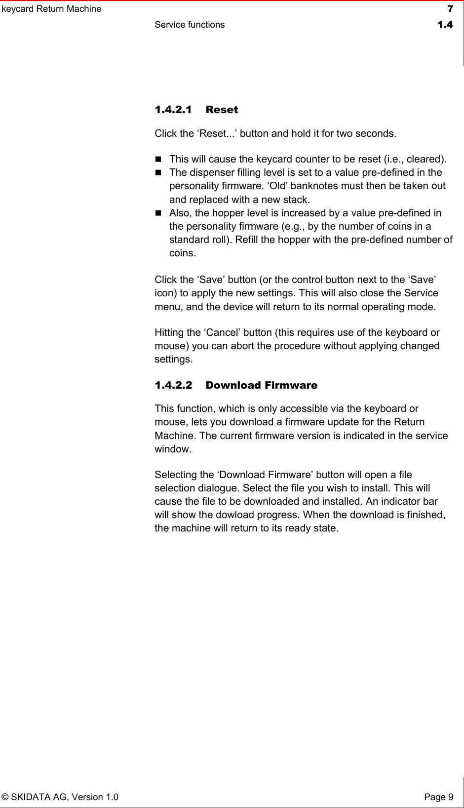 keycard Return Machine  7Service functions  1.4© SKIDATA AG, Version 1.0  Page 9 1.4.2.1 Reset Click the ‘Reset...’ button and hold it for two seconds. This will cause the keycard counter to be reset (i.e., cleared).The dispenser filling level is set to a value pre-defined in the personality firmware. ‘Old’ banknotes must then be taken out and replaced with a new stack. Also, the hopper level is increased by a value pre-defined in the personality firmware (e.g., by the number of coins in a standard roll). Refill the hopper with the pre-defined number of coins.  Click the ‘Save’ button (or the control button next to the ‘Save’ icon) to apply the new settings. This will also close the Service menu, and the device will return to its normal operating mode. Hitting the ‘Cancel’ button (this requires use of the keyboard or mouse) you can abort the procedure without applying changed settings. 1.4.2.2 Download Firmware This function, which is only accessible via the keyboard or mouse, lets you download a firmware update for the Return Machine. The current firmware version is indicated in the service window.Selecting the ‘Download Firmware’ button will open a file selection dialogue. Select the file you wish to install. This will cause the file to be downloaded and installed. An indicator bar will show the dowload progress. When the download is finished, the machine will return to its ready state.