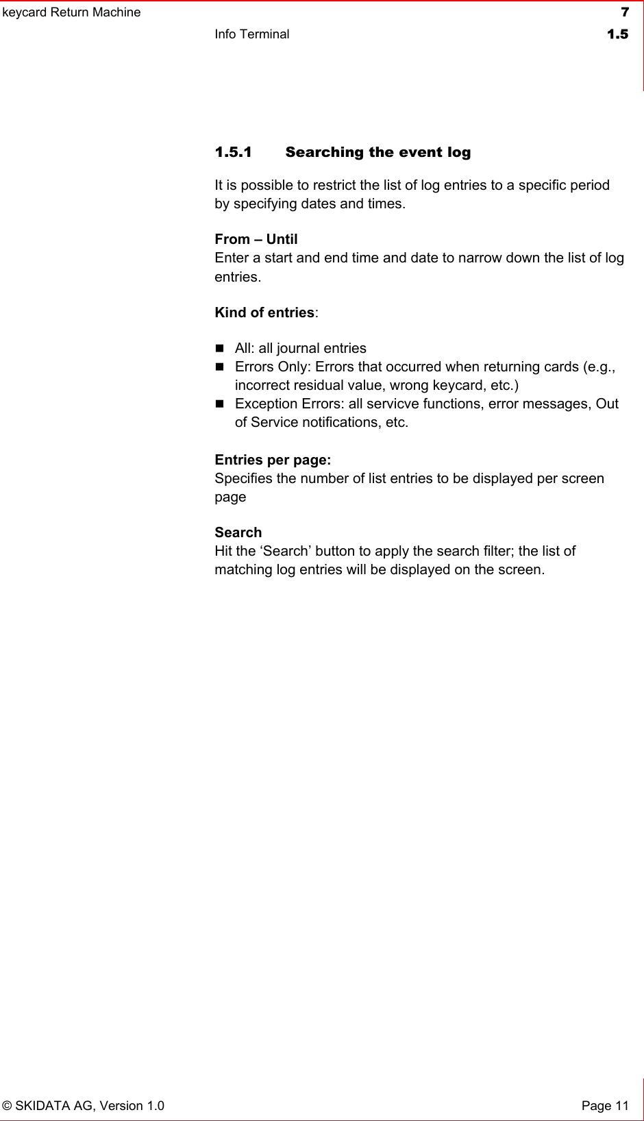 keycard Return Machine  7Info Terminal  1.5© SKIDATA AG, Version 1.0  Page 11 1.5.1  Searching the event log It is possible to restrict the list of log entries to a specific period by specifying dates and times.From – UntilEnter a start and end time and date to narrow down the list of log entries.Kind of entries:All: all journal entriesErrors Only: Errors that occurred when returning cards (e.g., incorrect residual value, wrong keycard, etc.) Exception Errors: all servicve functions, error messages, Out of Service notifications, etc. Entries per page: Specifies the number of list entries to be displayed per screen pageSearchHit the ‘Search’ button to apply the search filter; the list of matching log entries will be displayed on the screen. 