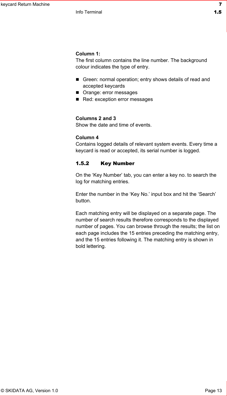 keycard Return Machine  7Info Terminal  1.5© SKIDATA AG, Version 1.0  Page 13 Column 1: The first column contains the line number. The background colour indicates the type of entry. Green: normal operation; entry shows details of read and accepted keycards Orange: error messages Red: exception error messages Columns 2 and 3Show the date and time of events.Column 4 Contains logged details of relevant system events. Every time a keycard is read or accepted, its serial number is logged. 1.5.2 Key Number On the ‘Key Number’ tab, you can enter a key no. to search the log for matching entries. Enter the number in the ‘Key No.’ input box and hit the ‘Search’ button.Each matching entry will be displayed on a separate page. The number of search results therefore corresponds to the displayed number of pages. You can browse through the results; the list on each page includes the 15 entries preceding the matching entry, and the 15 entries following it. The matching entry is shown in bold lettering. 