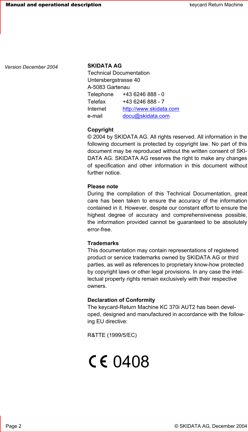   Manual and operational description  keycard Return Machine  Page 2  © SKIDATA AG, December 2004 SKIDATA AG Technical Documentation Untersbergstrasse 40 A-5083 Gartenau Telephone   +43 6246 888 - 0 Telefax   +43 6246 888 - 7 Internet http://www.skidata.come-mail docu@skidata.comCopyright © 2004 by SKIDATA AG. All rights reserved. All information in the following document is protected by copyright law. No part of this document may be reproduced without the written consent of SKI-DATA AG. SKIDATA AG reserves the right to make any changes of specification and other information in this document without further notice. Please note During the compilation of this Technical Documentation, great care has been taken to ensure the accuracy of the information contained in it. However, despite our constant effort to ensure the highest degree of accuracy and comprehensiveness possible, the information provided cannot be guaranteed to be absolutely error-free.TrademarksThis documentation may contain representations of registered product or service trademarks owned by SKIDATA AG or third parties, as well as references to proprietary know-how protected by copyright laws or other legal provisions. In any case the intel-lectual property rights remain exclusively with their respective owners.Declaration of ConformityThe keycard-Return Machine KC 370i AUT2 has been devel-oped, designed and manufactured in accordance with the follow-ing EU directive: R&amp;TTE (1999/5/EC) 0408Version December 2004 