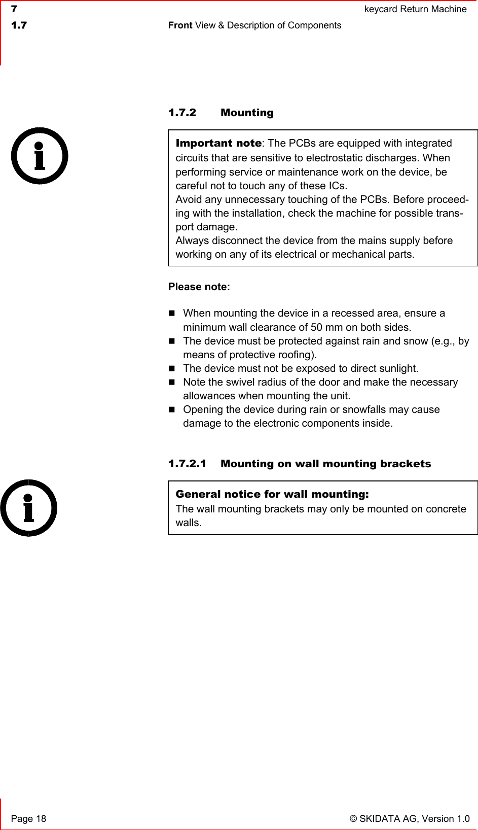  7  keycard Return Machine1.7 Front View &amp; Description of Components   Page 18  © SKIDATA AG, Version 1.0 1.7.2 Mounting Important note: The PCBs are equipped with integrated circuits that are sensitive to electrostatic discharges. When performing service or maintenance work on the device, be careful not to touch any of these ICs.Avoid any unnecessary touching of the PCBs. Before proceed-ing with the installation, check the machine for possible trans-port damage.Always disconnect the device from the mains supply before working on any of its electrical or mechanical parts.Please note:When mounting the device in a recessed area, ensure a minimum wall clearance of 50 mm on both sides. The device must be protected against rain and snow (e.g., by means of protective roofing). The device must not be exposed to direct sunlight. Note the swivel radius of the door and make the necessary allowances when mounting the unit. Opening the device during rain or snowfalls may cause damage to the electronic components inside. 1.7.2.1  Mounting on wall mounting brackets General notice for wall mounting: The wall mounting brackets may only be mounted on concrete walls.