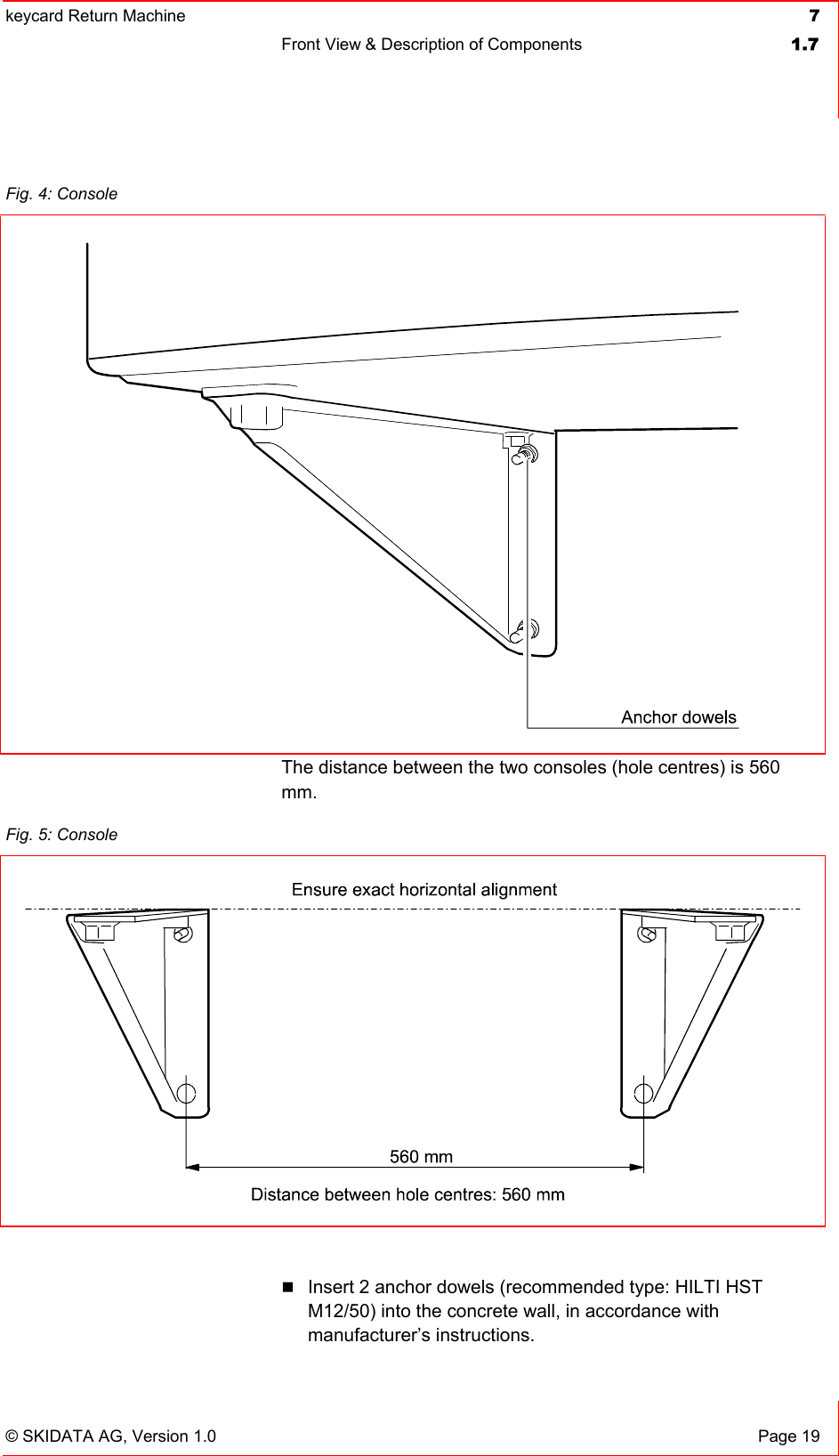 keycard Return Machine  7Front View &amp; Description of Components  1.7© SKIDATA AG, Version 1.0  Page 19 The distance between the two consoles (hole centres) is 560 mm.Insert 2 anchor dowels (recommended type: HILTI HST M12/50) into the concrete wall, in accordance with manufacturer’s instructions. Fig. 4: Console Fig. 5: Console 