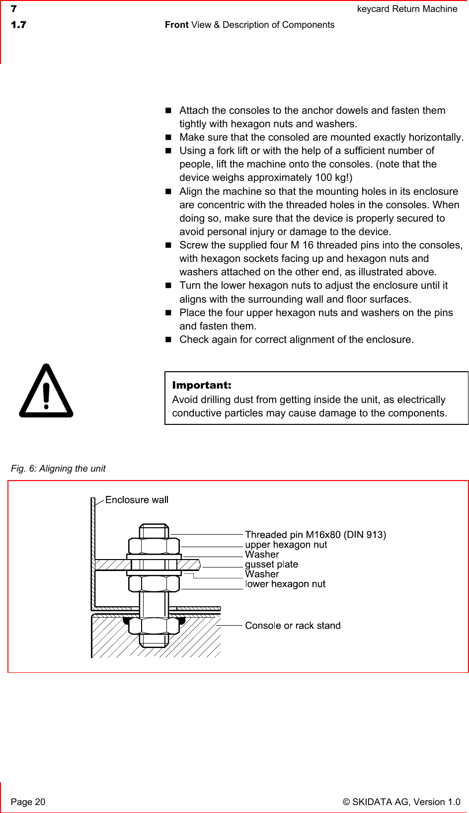  7  keycard Return Machine1.7 Front View &amp; Description of Components   Page 20  © SKIDATA AG, Version 1.0 Attach the consoles to the anchor dowels and fasten them tightly with hexagon nuts and washers. Make sure that the consoled are mounted exactly horizontally. Using a fork lift or with the help of a sufficient number of people, lift the machine onto the consoles. (note that the device weighs approximately 100 kg!) Align the machine so that the mounting holes in its enclosure are concentric with the threaded holes in the consoles. When doing so, make sure that the device is properly secured to avoid personal injury or damage to the device. Screw the supplied four M 16 threaded pins into the consoles, with hexagon sockets facing up and hexagon nuts and washers attached on the other end, as illustrated above. Turn the lower hexagon nuts to adjust the enclosure until it aligns with the surrounding wall and floor surfaces. Place the four upper hexagon nuts and washers on the pins and fasten them. Check again for correct alignment of the enclosure. Important:Avoid drilling dust from getting inside the unit, as electrically conductive particles may cause damage to the components.Fig. 6: Aligning the unit 