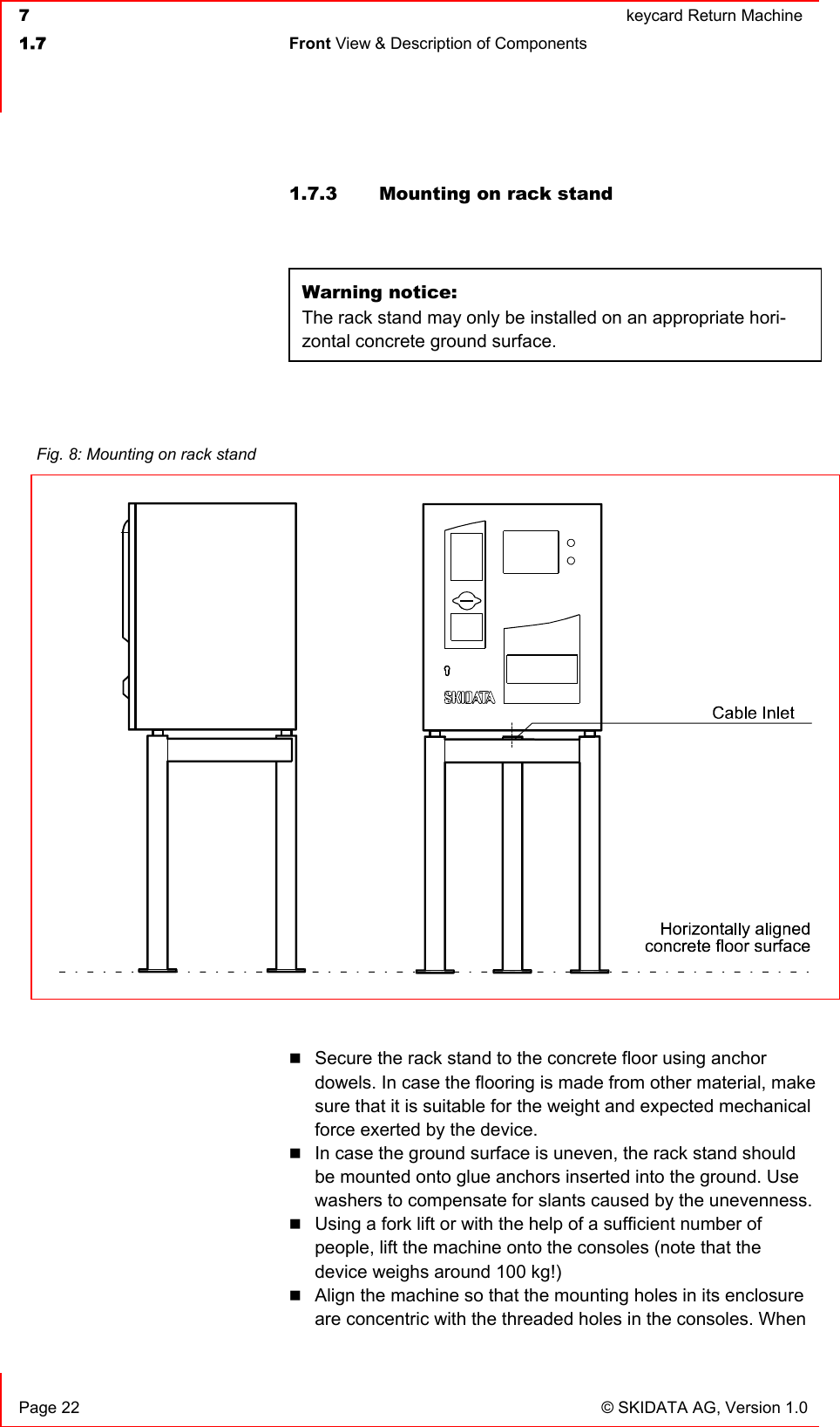  7  keycard Return Machine1.7 Front View &amp; Description of Components   Page 22  © SKIDATA AG, Version 1.0 1.7.3  Mounting on rack stand  Warning notice:The rack stand may only be installed on an appropriate hori-zontal concrete ground surface.Secure the rack stand to the concrete floor using anchor dowels. In case the flooring is made from other material, make sure that it is suitable for the weight and expected mechanical force exerted by the device.In case the ground surface is uneven, the rack stand should be mounted onto glue anchors inserted into the ground. Use washers to compensate for slants caused by the unevenness. Using a fork lift or with the help of a sufficient number of people, lift the machine onto the consoles (note that the device weighs around 100 kg!) Align the machine so that the mounting holes in its enclosure are concentric with the threaded holes in the consoles. When Fig. 8: Mounting on rack stand 