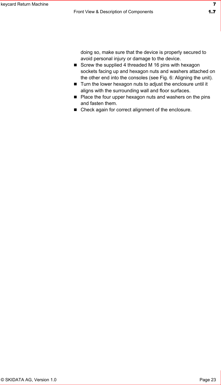 keycard Return Machine  7Front View &amp; Description of Components  1.7© SKIDATA AG, Version 1.0  Page 23 doing so, make sure that the device is properly secured to avoid personal injury or damage to the device. Screw the supplied 4 threaded M 16 pins with hexagon sockets facing up and hexagon nuts and washers attached on the other end into the consoles (see Fig. 6: Aligning the unit). Turn the lower hexagon nuts to adjust the enclosure until it aligns with the surrounding wall and floor surfaces. Place the four upper hexagon nuts and washers on the pins and fasten them. Check again for correct alignment of the enclosure. 