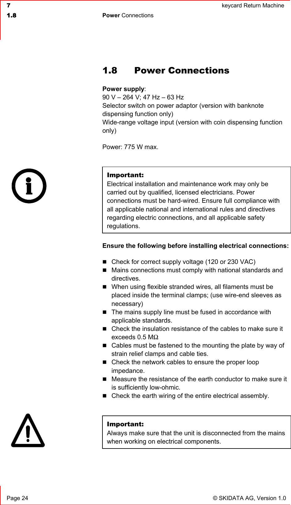  7  keycard Return Machine1.8 Power Connections   Page 24  © SKIDATA AG, Version 1.0 1.8 Power Connections Power supply:90 V – 264 V; 47 Hz – 63 Hz Selector switch on power adaptor (version with banknote dispensing function only) Wide-range voltage input (version with coin dispensing function only)Power: 775 W max. Important:Electrical installation and maintenance work may only be carried out by qualified, licensed electricians. Power connections must be hard-wired. Ensure full compliance with all applicable national and international rules and directives regarding electric connections, and all applicable safety regulations.Ensure the following before installing electrical connections: Check for correct supply voltage (120 or 230 VAC) Mains connections must comply with national standards and directives.When using flexible stranded wires, all filaments must be placed inside the terminal clamps; (use wire-end sleeves as necessary)The mains supply line must be fused in accordance with applicable standards. Check the insulation resistance of the cables to make sure it exceeds 0.5 MΩCables must be fastened to the mounting the plate by way of strain relief clamps and cable ties. Check the network cables to ensure the proper loop impedance.Measure the resistance of the earth conductor to make sure it is sufficiently low-ohmic. Check the earth wiring of the entire electrical assembly. Important:Always make sure that the unit is disconnected from the mains when working on electrical components.