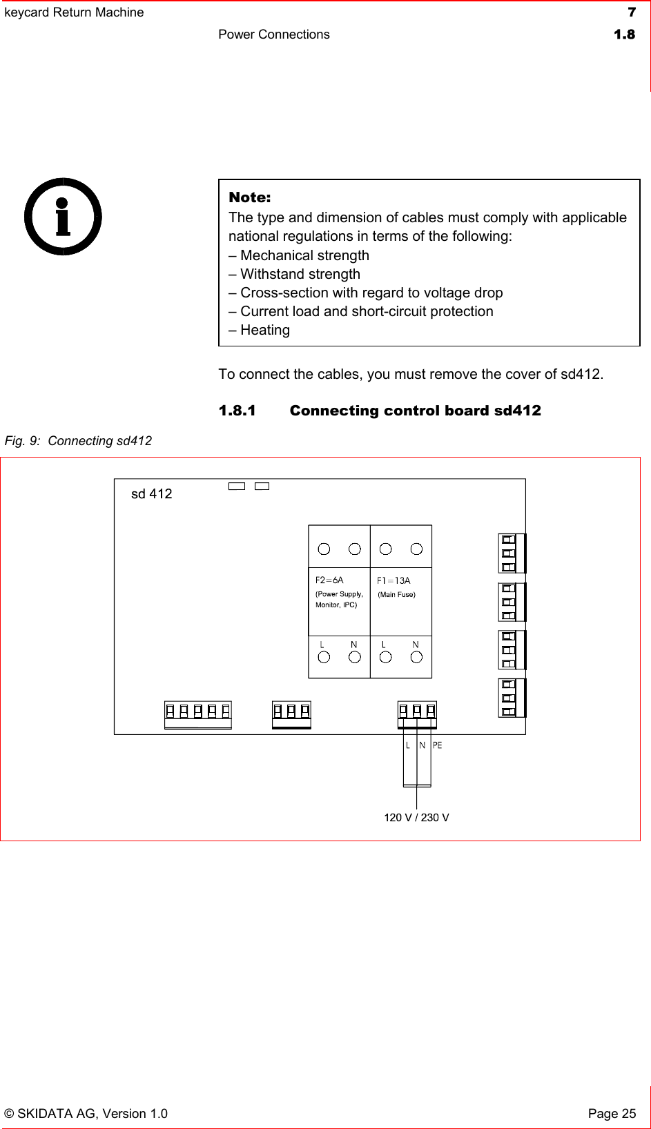 keycard Return Machine  7Power Connections  1.8© SKIDATA AG, Version 1.0  Page 25 Note:The type and dimension of cables must comply with applicable national regulations in terms of the following:– Mechanical strength – Withstand strength – Cross-section with regard to voltage drop – Current load and short-circuit protection – Heating To connect the cables, you must remove the cover of sd412. 1.8.1  Connecting control board sd412 Fig. 9:  Connecting sd412 