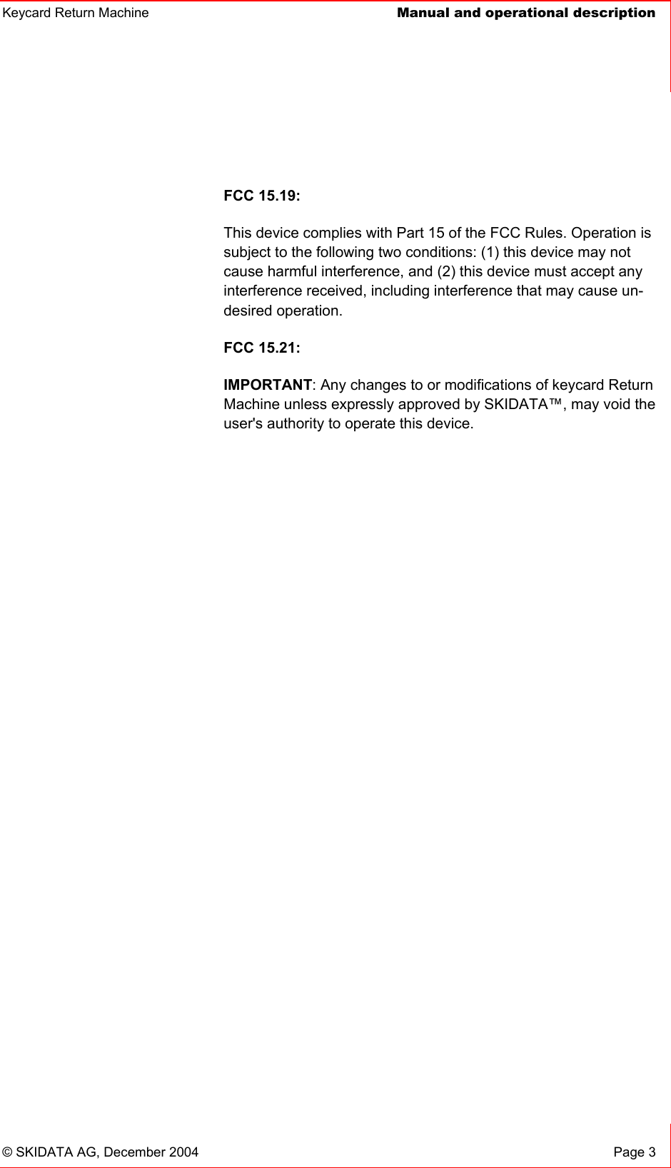 Keycard Return Machine  Manual and operational description© SKIDATA AG, December 2004  Page 3 FCC 15.19: This device complies with Part 15 of the FCC Rules. Operation is subject to the following two conditions: (1) this device may not cause harmful interference, and (2) this device must accept any interference received, including interference that may cause un-desired operation.FCC 15.21: IMPORTANT: Any changes to or modifications of keycard Return Machine unless expressly approved by SKIDATA™, may void the user&apos;s authority to operate this device. 