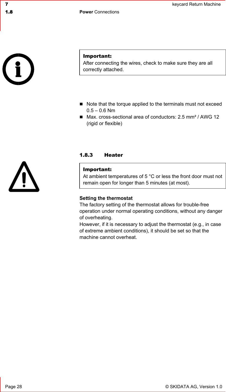  7  keycard Return Machine1.8 Power Connections   Page 28  © SKIDATA AG, Version 1.0 Important:After connecting the wires, check to make sure they are all correctly attached.Note that the torque applied to the terminals must not exceed 0.5 – 0.6 Nm Max. cross-sectional area of conductors: 2.5 mm² / AWG 12 (rigid or flexible) 1.8.3 Heater Important:At ambient temperatures of 5 °C or less the front door must not remain open for longer than 5 minutes (at most).Setting the thermostatThe factory setting of the thermostat allows for trouble-free operation under normal operating conditions, without any danger of overheating. However, if it is necessary to adjust the thermostat (e.g., in case of extreme ambient conditions), it should be set so that the machine cannot overheat. 