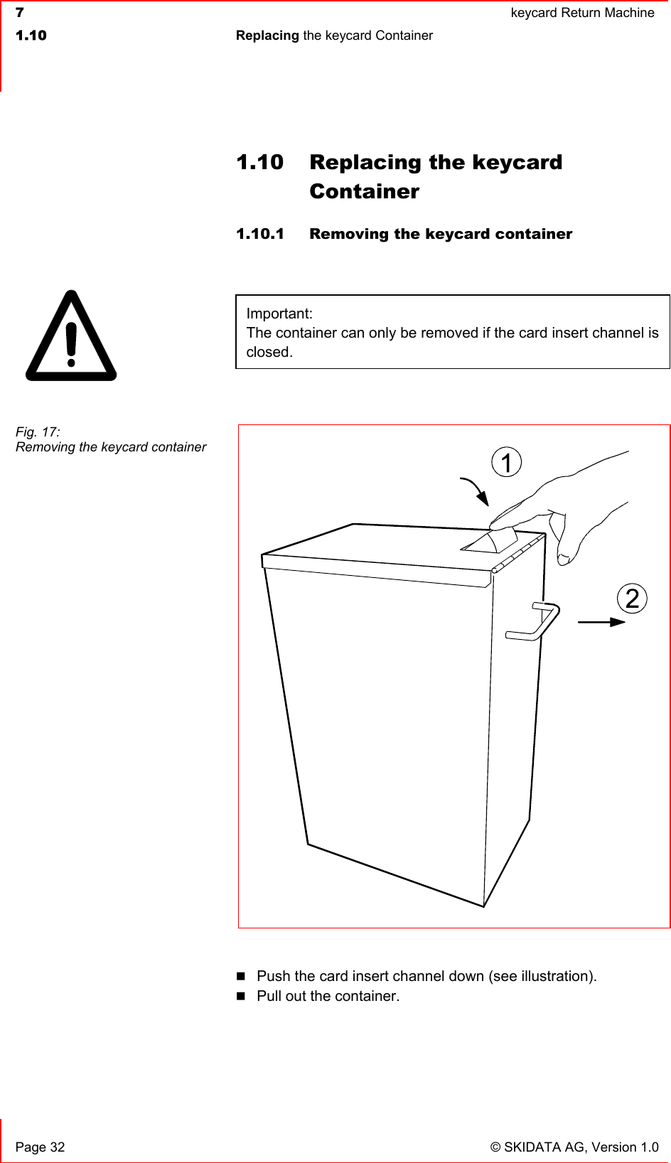  7  keycard Return Machine1.10 Replacing the keycard Container   Page 32  © SKIDATA AG, Version 1.0 1.10  Replacing the keycard Container1.10.1  Removing the keycard container Important:The container can only be removed if the card insert channel is closed.Push the card insert channel down (see illustration). Pull out the container. Fig. 17:  Removing the keycard container 