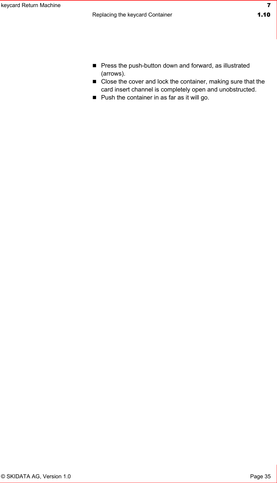 keycard Return Machine  7Replacing the keycard Container  1.10© SKIDATA AG, Version 1.0  Page 35 Press the push-button down and forward, as illustrated (arrows).Close the cover and lock the container, making sure that the card insert channel is completely open and unobstructed. Push the container in as far as it will go. 