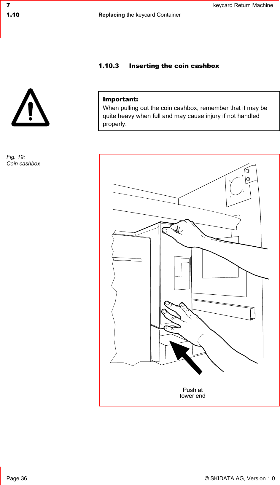  7  keycard Return Machine1.10 Replacing the keycard Container   Page 36  © SKIDATA AG, Version 1.0 1.10.3  Inserting the coin cashbox Important:When pulling out the coin cashbox, remember that it may be quite heavy when full and may cause injury if not handled properly.Fig. 19: Coin cashbox 