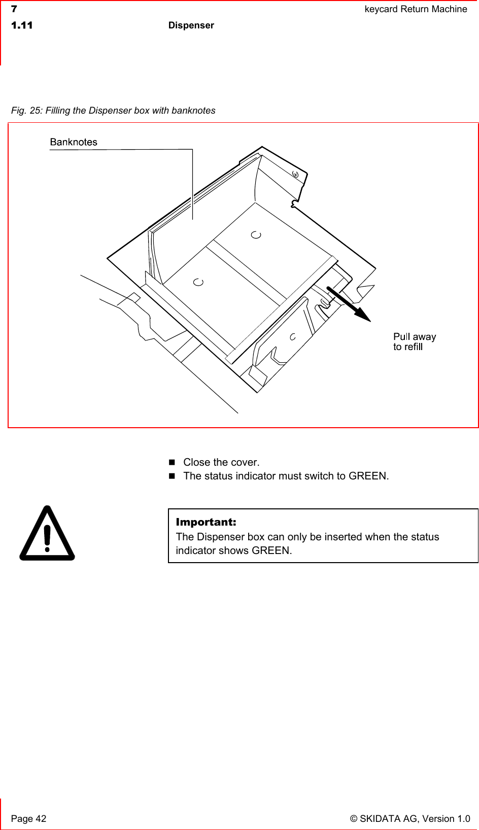  7  keycard Return Machine1.11 Dispenser  Page 42  © SKIDATA AG, Version 1.0 Close the cover. The status indicator must switch to GREEN. Important:The Dispenser box can only be inserted when the status indicator shows GREEN.Fig. 25: Filling the Dispenser box with banknotes 